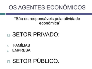 OS AGENTES ECONÔMICOS
“São os responsáveis pela atividade
econômica”
 SETOR PRIVADO:
1. FAMÍLIAS
2. EMPRESA
 SETOR PÚBLICO.
 