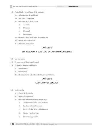 Guía didáctica: Introducción a la Economía                                       PRIMER BIMESTRE




1.4. Posibilidades tecnológicas de la sociedad
       1.4.1. Clasificación de los bienes
       1.4.2. Factores y productos
       1.4.3. Factores de la producción
             a.      La tierra
             b.      El trabajo
             c.      El capital
             d.      La empresa
       1.4.4. Frontera de posibilidades de producción
       1.4.5. Coste de oportunidad
       1.4.6. Sectores productivos

                                                  CAPÍTULO 2

                   LOS MERCADOS Y EL ESTADO EN LA ECONOMÍA MODERNA


2.1. Los mercados
2.2. El comercio, el dinero y el capital
2.3. El papel económico del Estado
       2.3.1. La eficiencia
       2.3.2. La equidad
       2.3.3. El crecimiento y la estabilidad macroeconómicos

                                                  CAPÍTULO 3

                                          LA OFERTA Y LA DEMANDA


3.1. La demanda
       3.1.1. Tabla de demanda
       3.1.2. Curva de demanda
       3.1.3. Factores determinantes de la demanda
             a.      Renta media de los consumidores
             b.      La dimensión del mercado
             c.      Precios de los bienes relacionados

             d.      Gustos y preferencias

             e.      Elementos especiales



  10     UNIVERSIDAD TÉCNICA PARTICULAR DE LOJA   La Universidad Católica de Loja
 