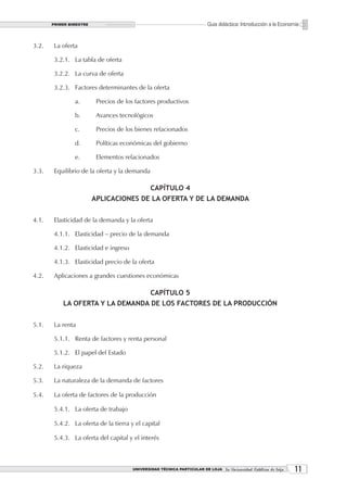 PRIMER BIMESTRE                                                   Guía didáctica: Introducción a la Economía


3.2.   La oferta

       3.2.1. La tabla de oferta

       3.2.2. La curva de oferta

       3.2.3. Factores determinantes de la oferta

                a.        Precios de los factores productivos

                b.        Avances tecnológicos

                c.        Precios de los bienes relacionados

                d.        Políticas económicas del gobierno

                e.        Elementos relacionados

3.3.   Equilibrio de la oferta y la demanda

                                               CAPÍTULO 4
                         APLICACIONES DE LA OFERTA Y DE LA DEMANDA


4.1.   Elasticidad de la demanda y la oferta

       4.1.1. Elasticidad – precio de la demanda

       4.1.2. Elasticidad e ingreso

       4.1.3. Elasticidad precio de la oferta

4.2.   Aplicaciones a grandes cuestiones económicas

                                               CAPÍTULO 5
           LA OFERTA Y LA DEMANDA DE LOS FACTORES DE LA PRODUCCIÓN


5.1.   La renta

       5.1.1. Renta de factores y renta personal

       5.1.2. El papel del Estado

5.2.   La riqueza

5.3.   La naturaleza de la demanda de factores

5.4.   La oferta de factores de la producción

       5.4.1. La oferta de trabajo

       5.4.2. La oferta de la tierra y el capital

       5.4.3. La oferta del capital y el interés



                                       UNIVERSIDAD TÉCNICA PARTICULAR DE LOJA La Universidad Católica de Loja    11
 