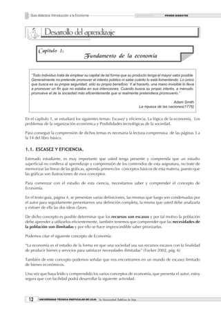Guía didáctica: Introducción a la Economía                                                      PRIMER BIMESTRE




             Desarrollo del aprendizaje
        Capitulo 1:
                                         Fundamento de la economía


   “Todo individuo trata de emplear su capital de tal forma que su producto tenga el mayor valor posible.
   Generalmente no pretende promover el interés público ni sabe cuánto lo está fomentando. Lo único
   que busca es su propia seguridad, sólo su propio beneficio. Y al hacerlo, una mano invisible lo lleva
   a promover un fin que no estaba en sus intenciones. Cuando busca su propio interés, a menudo,
   promueve el de la sociedad más eficientemente que si realmente pretendiera promoverlo.”

                                                                                                         Adam Smith
                                                                                    La riqueza de las naciones(1776)


En el capítulo 1, se estudiará los siguientes temas: Escasez y eficiencia, La lógica de la economía, Los
problemas de la organización económica y Posibilidades tecnológicas de la sociedad.

Para conseguir la comprensión de dichos temas es necesaria la lectura comprensiva de las páginas 3 a
la 14 del libro básico.

1.1. ESCASEZ Y EFICIENCIA.

Estimado estudiante, es muy importante que usted tenga presente y comprenda que un estudio
superficial no conlleva al aprendizaje y comprensión de los contenidos de esta asignatura, no trate de
memorizar las líneas de las gráficas, aprenda primero los conceptos básicos de esta materia, puesto que
las gráficas son ilustraciones de esos conceptos.

Para comenzar con el estudio de esta ciencia, necesitamos saber y comprender el concepto de
Economía.

En el texto guía, página 4, se presentan varias definiciones, las mismas que luego son condensadas por
el autor para seguidamente presentarnos una definición completa, la misma que usted debe analizarla
y extraer de ella las dos ideas claves.

De dicho concepto es posible determinar que los recursos son escasos y por tal motivo la población
debe aprender a utilizarlos eficientemente, también tenemos que comprender que las necesidades de
la población son ilimitadas y por ello se hace imprescindible saber priorizarlas.

Podemos citar el siguiente concepto de Economía:

“La economía es el estudio de la forma en que una sociedad usa sus recursos escasos con la finalidad
de producir bienes y servicios para satisfacer necesidades ilimitadas” (Tucker 2002, pág. 6)

También de este concepto podemos señalar que nos encontramos en un mundo de escasez limitado
de bienes económicos.

Una vez que haya leído y comprendido los varios conceptos de economía, que presenta el autor, estoy
segura que con facilidad podrá desarrollar la siguiente actividad.




  12     UNIVERSIDAD TÉCNICA PARTICULAR DE LOJA   La Universidad Católica de Loja
 