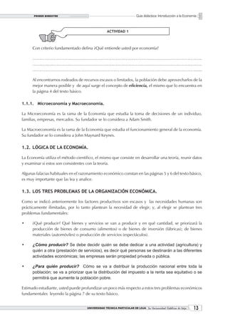 PRIMER BIMESTRE                                                  Guía didáctica: Introducción a la Economía



                                                   ACTIVIDAD 1



      Con criterio fundamentado defina ¿Qué entiende usted por economía?

      …………………………………………………………………………………………………………
      …………………………………………………………………………………………………………
      ……………………………………………………………………………………………………….....

      Al encontrarnos rodeados de recursos escasos o limitados, la población debe aprovecharlos de la
      mejor manera posible y de aquí surge el concepto de eficiencia, el mismo que lo encuentra en
      la página 4 del texto básico.

1.1.1. Microeconomía y Macroeconomía.

La Microeconomía es la rama de la Economía que estudia la toma de decisiones de un individuo,
familias, empresas, mercados. Su fundador se lo considera a Adam Smith.

La Macroeconomía es la rama de la Economía que estudia el funcionamiento general de la economía.
Su fundador se lo considera a John Maynard Keynes.

1.2. LÓGICA DE LA ECONOMÍA.

La Economía utiliza el método científico, el mismo que consiste en desarrollar una teoría, reunir datos
y examinar si estos son consistentes con la teoría.

Algunas falacias habituales en el razonamiento económico constan en las páginas 5 y 6 del texto básico,
es muy importante que las lea y analice.

1.3. LOS TRES PROBLEMAS DE LA ORGANIZACIÓN ECONÓMICA.

Como se indicó anteriormente los factores productivos son escasos y las necesidades humanas son
prácticamente ilimitadas, por lo tanto plantean la necesidad de elegir; y, al elegir se plantean tres
problemas fundamentales:

•     ¿Qué producir? Qué bienes y servicios se van a producir y en qué cantidad, se priorizará la
      producción de bienes de consumo (alimentos) o de bienes de inversión (fábricas); de bienes
      materiales (automóviles) o producción de servicios (espectáculos).

•     ¿Cómo producir? Se debe decidir quién se debe dedicar a una actividad (agricultura) y
      quién a otra (prestación de servicios), es decir qué personas se destinarán a las diferentes
      actividades económicas; las empresas serán propiedad privada o pública.

•     ¿Para quién producir? Cómo se va a distribuir la producción nacional entre toda la
      población; se va a priorizar que la distribución del impuesto a la renta sea equitativo o se
      permitirá que aumente la población pobre.

Estimado estudiante, usted puede profundizar un poco más respecto a estos tres problemas económicos
fundamentales leyendo la página 7 de su texto básico.


                                     UNIVERSIDAD TÉCNICA PARTICULAR DE LOJA La Universidad Católica de Loja    13
 