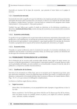 Guía didáctica: Introducción a la Economía                                             PRIMER BIMESTRE




Haciendo un resumen de los tipos de economía                         que presenta el texto básico en la página 8
tenemos:

1.3.1. Economía de mercado.

Economía de mercado es aquella en la que los individuos y las empresas privadas son las que toman las
principales decisiones sobre la producción y el consumo, es decir es un conjunto de mercados donde
se compran o venden bienes y servicios; y, de esta forma se contesta las tres preguntas antes citadas
¿Qué producir?, ¿Cómo producir?, ¿Para quién producir?

También hay que indicar que cuando el estado no interviene en las decisiones económicas, se
denomina economía de laissez-faire, siendo este tipo de economía un caso extremo de la economía
de mercado.

1.3.2. Economía centralizada.

Es aquella en la que el gobierno de un país toma todas las decisiones importantes relacionadas con la
producción y con la distribución, en este tipo de economía como es lógico, será el Estado el que toma
las decisiones de ¿qué producir?, ¿cómo producir?, y para ¿quién producir? En este tipo de economía
el estado es propietario de la mayoría de los factores de producción: de la tierra y el capital.

1.3.3. Economía mixta.

Tomando en cuenta la diferencia entre la economía de mercado y la economía centralizada, en la
realidad lo más frecuente es encontrar economías mixtas, las mismas que cuentan con elementos de
los dos tipos de economías antes estudiadas.

1.4. POSIBILIDADES TECNOLÓGICAS DE LA SOCIEDAD.

Por la limitación de los recursos toda economía debe decidir cómo asignar de mejor manera sus
recursos, y al decidir ¿qué producir?, ¿cómo producir?, ¿para quién producir?, se puede observar cuáles
son las prioridades del Estado, así como también se va encaminando a mejorar el nivel de vida de la
población o a mejorar las variables macroeconómicas.

1.4.1. Clasificación de los bienes.

Este tema no lo encontrará en el libro base, pero se lo incorpora por la importancia que tiene, para
que usted señor estudiante, conozca los diferentes tipos de bienes que existen. La clasificación que se
presenta a continuación se ha tomado del libro Ideas Económicas Mínimas de Castaño Ramón (2003),
Págs.: 10, 11 y 12, que consta en la bibliografía complementaria.

Los bienes se clasifican según diversos criterios:

1.-      Según la escasez:

         Bienes libres: Son abundantes y no son propiedad de nadie. Ejemplos: el agua del mar, el aire, la
         luz solar.

         Bienes económicos: Son los bienes que tienen relación con los deseos que hay de los mismos,
         estos son bienes escasos en cantidad, tienen un precio y son objeto de comercio. Ejemplos:
         casas, vehículos, vestidos, transporte.




  1        UNIVERSIDAD TÉCNICA PARTICULAR DE LOJA   La Universidad Católica de Loja
 