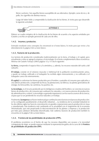 Guía didáctica: Introducción a la Economía                                        PRIMER BIMESTRE




       Bienes sustitutos: Son aquellos bienes susceptibles de uso alternativo. Ejemplo: carne de res y de
       pollo, los cigarrillos de distintas marcas.

       Luego de haber leído y comprendido la clasificación de los bienes, le invito para que desarrolle
       la siguiente actividad:


                                                          ACTIVIDAD 2


Elabore un cuadro sinóptico de la clasificación de los bienes de acuerdo a los aspectos señalados por
Castaño y escriba un ejemplo personal de cada uno de ellos.

1.4.2. Insumos y productos.

Estimado estudiante estos conceptos los encontrará en el texto básico, lo invito para que revise y lea
detenidamente la página 8 de su texto básico.

1.4.3. Factores de la producción.

Los factores de producción considerados tradicionalmente son la tierra, el trabajo y el capital, pero
actualmente a estos se agrega la empresa y la tecnología. En el texto complementario Ideas económicas
Mínimas de Castaño Tamayo (2003) páginas 12 y 13 cita lo siguiente:

La tierra, comprende el espacio físico y la atmósfera, y, además, los recursos naturales del suelo y del
subsuelo.

El trabajo, consiste en el esfuerzo muscular e intelectual de la población económicamente activa,
y puede ser trabajo calificado si el trabajador ha recibido algún entrenamiento, y no calificado si el
trabajador carece de entrenamiento.

El capital, lo conforman los bienes producidos por el hombre y sustraídos al consumo para aplicarlos a
una ulterior producción; comprende las fincas, las plantaciones, las fábricas, las plantas generadoras de
energía, los ferrocarriles, las carreteras, los puertos; etc.

La tecnología, es el recurso producido por la inteligencia creadora del hombre y se concreta en nuevos
bienes de producción y de consumo que sustituyen los naturales, y en nuevos proceso de producción,
de administración y control. La tecnología va ganando importancia con los nuevos avances de la ciencia,
al paso que la van perdiendo los recursos naturales y el trabajo.

Finalmente, la empresa es el factor intelectual que combina los otros factores en el proceso de producción;
se ha configurado paralelamente al desarrollo industrial…..La tendencia de la sociedad industrial en
los dos últimos siglos fue hacia la concentración en grandes corporaciones para la producción en masa
y estandarizada. Esta tendencia está cambiando en la actualidad con el surgimiento de la economía
informatizada, que está propiciando la desconcentración de las plantas y empresas y la producción
por lotes para satisfacer demandas diversificadas. Este subtema (factores de producción) también lo
encuentra en la página 9 de su texto básico.

1.4.4. Frontera de las posibilidades de producción (FPP).

El problema económico es el hecho de que los recursos disponibles son escasos y la necesidad
consiguiente de elegir, se puede expresar mediante la representación gráfica de la curva de la Frontera
de posibilidades de producción (FPP).



  1     UNIVERSIDAD TÉCNICA PARTICULAR DE LOJA   La Universidad Católica de Loja
 