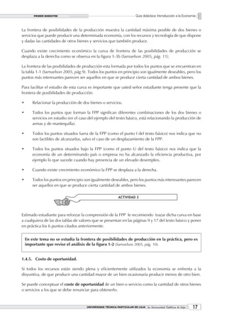 PRIMER BIMESTRE                                                  Guía didáctica: Introducción a la Economía


La frontera de posibilidades de la producción muestra la cantidad máxima posible de dos bienes o
servicios que puede producir una determinada economía, con los recursos y tecnología de que dispone
y dadas las cantidades de otros bienes y servicios que también produce.

Cuando existe crecimiento económico la curva de frontera de las posibilidades de producción se
desplaza a la derecha como se observa en la figura 1-3b (Samuelson 2005, pág. 11).

La frontera de las posibilidades de producción esta formada por todos los puntos que se encuentran en
la tabla 1-1 (Samuelson 2005, pág.9). Todos los puntos en principio son igualmente deseables, pero los
puntos más interesantes parecen ser aquellos en que se produce cierta cantidad de ambos bienes.

Para facilitar el estudio de esta curva es importante que usted señor estudiante tenga presente que la
frontera de posibilidades de producción:

•       Relacionar la producción de dos bienes o servicios.

•       Todos los puntos que forman la FPP significan diferentes combinaciones de los dos bienes o
        servicios en estudio (en el caso del ejemplo del texto básico, está relacionando la producción de
        armas y de mantequilla).

•       Todos los puntos situados fuera de la FPP (como el punto I del texto básico) nos indica que no
        son factibles de alcanzarlos, salvo el caso de un desplazamiento de la FPP.

•       Todos los puntos situados bajo la FPP (como el punto U del texto básico) nos indica que la
        economía de un determinando país o empresa no ha alcanzado la eficiencia productiva, por
        ejemplo lo que sucede cuando hay presencia de un elevado desempleo.

•       Cuando existe crecimiento económico la FPP se desplaza a la derecha.

•       Todos los puntos en principio son igualmente deseables, pero los puntos más interesantes parecen
        ser aquellos en que se produce cierta cantidad de ambos bienes.

                                                             ACTIVIDAD 3




Estimado estudiante para reforzar la comprensión de la FPP le recomiendo trazar dicha curva en base
a cualquiera de las dos tablas de valores que se presentan en las páginas 9 y 17 del texto básico y poner
en práctica los 6 puntos citados anteriormente.


    En este tema no se estudia la frontera de posibilidades de producción en la práctica, pero es
    importante que revise el análisis de la figura 1-2 (Samuelson 2005, pág. 10).


1.4.5. Costo de oportunidad.

Si todos los recursos están siendo plena y eficientemente utilizados la economía se enfrenta a la
disyuntiva, de que producir una cantidad mayor de un bien ocasionaría producir menos de otro bien.

Se puede conceptuar el coste de oportunidad de un bien o servicio como la cantidad de otros bienes
o servicios a los que se debe renunciar para obtenerlo.


                                       UNIVERSIDAD TÉCNICA PARTICULAR DE LOJA La Universidad Católica de Loja    1
 