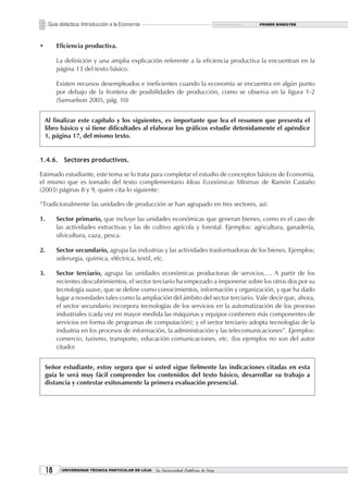 Guía didáctica: Introducción a la Economía                                        PRIMER BIMESTRE




•         Eficiencia productiva.

          La definición y una amplia explicación referente a la eficiencia productiva la encuentran en la
          página 13 del texto básico.

          Existen recursos desempleados e ineficientes cuando la economía se encuentra en algún punto
          por debajo de la frontera de posibilidades de producción, como se observa en la figura 1-2
          (Samuelson 2005, pág. 10)


    Al finalizar este capítulo y los siguientes, es importante que lea el resumen que presenta el
    libro básico y si tiene dificultades al elaborar los gráficos estudie detenidamente el apéndice
    1, página 17, del mismo texto.


1.4.6. Sectores productivos.

Estimado estudiante, este tema se lo trata para completar el estudio de conceptos básicos de Economía,
el mismo que es tomado del texto complementario Ideas Económicas Mínimas de Ramón Castaño
(2003) páginas 8 y 9, quien cita lo siguiente:

“Tradicionalmente las unidades de producción se han agrupado en tres sectores, así:

1.        Sector primario, que incluye las unidades económicas que generan bienes, como es el caso de
          las actividades extractivas y las de cultivo agrícola y forestal. Ejemplos: agricultura, ganadería,
          silvicultura, caza, pesca.

2.        Sector secundario, agrupa las industrias y las actividades trasformadoras de los bienes. Ejemplos;
          siderurgia, química, eléctrica, textil, etc.

3.        Sector terciario, agrupa las unidades económicas productoras de servicios…. A partir de los
          recientes descubrimientos, el sector terciario ha empezado a imponerse sobre los otros dos por su
          tecnología suave, que se define como conocimientos, información y organización, y que ha dado
          lugar a novedades tales como la ampliación del ámbito del sector terciario. Vale decir que, ahora,
          el sector secundario incorpora tecnologías de los servicios en la automatización de los proceso
          industriales (cada vez en mayor medida las máquinas y equipos contienen más componentes de
          servicios en forma de programas de computación); y el sector terciario adopta tecnologías de la
          industria en los procesos de información, la administración y las telecomunicaciones”. Ejemplos:
          comercio, turismo, transporte, educación comunicaciones, etc. (los ejemplos no son del autor
          citado)


    Señor estudiante, estoy segura que si usted sigue fielmente las indicaciones citadas en esta
    guía le será muy fácil comprender los contenidos del texto básico, desarrollar su trabajo a
    distancia y contestar exitosamente la primera evaluación presencial.




     1     UNIVERSIDAD TÉCNICA PARTICULAR DE LOJA   La Universidad Católica de Loja
 