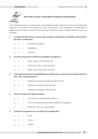 PRIMER BIMESTRE                                                    Guía didáctica: Introducción a la Economía




                      Ahora bien, le invito a desarrollar la siguiente autoevaluación:



De las alternativas que se presentan para cada pregunta señale la respuesta correcta en el paréntesis
respectivo. Si contestó correctamente las cinco afirmaciones, está estudiando y entendiendo la
asignatura, de lo contrario usted se dará cuenta que tendrá que volver a estudiar sobre los temas que
ha fallado.

1.    La utilización eficaz de los recursos, para así lograr satisfacer las necesidades y deseos de las
      personas, se denomina:

      a.   (      )       Excedente económico

      b.   (      )       Abundancia

      c.   (      )       Eficiencia

2.    Los países tienen que resolver tres problemas económicos:

      a.   (      )       ¿Qué, cuánto y cómo producirlo?

      b.   (      )       ¿Cómo, por qué y cuánto producir?

      c.   (      )       ¿Qué, cómo y para quién producir?

3.    A lo largo de la frontera de posibilidades de producción, un aumento en la producción de un
      bien, sólo se puede lograr al:

      a.   (      )       Mantener constante la producción de otro bien

      b.   (      )       Disminuir la producción de otro bien

      c.   (      )       Aumentar la producción de otro bien

4.    Entre los recursos de capital, tenemos:

      a.   (      )       Las carreteras, computadoras, tractores

      b.   (      )       Los recursos naturales, del medio ambiente y energéticos

      c.   (      )       Minerales, camiones, agua potable

5.    ¿Cuál de los siguientes no es un factor de la producción?

      a.   (      )       Tierra

      b.   (      )       Dinero

      c.   (      )       Capital



                                       UNIVERSIDAD TÉCNICA PARTICULAR DE LOJA La Universidad Católica de Loja    1
 