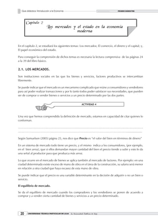 Guía didáctica: Introducción a la Economía                                       PRIMER BIMESTRE




       Capítulo 2
                           Los mercados y el estado en la economía
                                          moderna


En el capítulo 2, se estudiará los siguientes temas: Los mercados; El comercio, el dinero y el capital; y,
El papel económico del estado.

Para conseguir la comprensión de dichos temas es necesaria la lectura comprensiva de las páginas 24
a la 39 del libro básico.

2.1. LOS MERCADOS.

Son instituciones sociales en las que los bienes y servicios, factores productivos se intercambian
libremente.

Se puede indicar que el mercado es un mecanismo complicado que reúne a consumidores y vendedores
para así poder realizar transacciones y por lo tanto todos poder satisfacer sus necesidades, que pueden
ser de comprar o vender bienes o servicios a un precio determinado por las dos partes.


                                                              ACTIVIDAD 4



Una vez que hemos comprendido la definición de mercado, estamos en capacidad de citar quienes lo
conforman.

………………………………………………………………………………………………………………
…………………………………………………………………………………………………....................

Según Samuelson (2005) página 25, nos dice que Precio es “el valor del bien en términos de dinero”

En un sistema de mercado todo tiene un precio, y el mismo indica a los consumidores, (por ejemplo,
en el bien arroz), que si ellos demandan mayor cantidad del bien el precio tiende a subir y esto le da
una señal al productor para que produzca más arroz.

Lo que ocurre en el mercado de bienes se aplica también al mercado de factores. Por ejemplo: en una
ciudad determinada existe exceso de mano de obra en el área de la construcción, su salario será menor
en relación a otra ciudad que haya escasez de esta mano de obra.

Se puede indicar que el precio es una variable determinante en la decisión de adquirir o no un bien o
servicio.

El equilibrio de mercado.

Se da el equilibrio de mercado cuando los compradores y los vendedores se ponen de acuerdo a
comprar y a vender cierta cantidad de bienes y servicios a un precio determinado.




  20     UNIVERSIDAD TÉCNICA PARTICULAR DE LOJA   La Universidad Católica de Loja
 