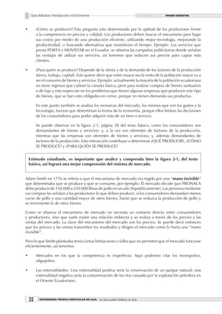 Guía didáctica: Introducción a la Economía                                         PRIMER BIMESTRE




•        ¿Cómo se producen? Esta pregunta esta determinada por la aptitud de los productores frente
         a la competencia en precios y calidad. Los productores deben buscar el mecanismo para bajar
         sus costos por medio de una producción eficiente, utilizando mejor tecnología, mejorando la
         productividad, o buscando alternativas que maximicen el tiempo. Ejemplo: Los servicios que
         presta PORTA y MOVISTAR en el Ecuador, se observa las campañas publicitarias donde señalan
         las ventajas de utilizar sus servicios, así tenemos que reducen sus precios para captar más
         clientes.

•        ¿Para quién se produce? Depende de la oferta y de la demanda de los factores de la producción
         (tierra, trabajo, capital). Esto quiere decir que entre mayor sea la renta de la población mayor va a
         ser el consumo de bienes y servicios. Ejemplo: actualmente la mayoría de la población ecuatoriana
         no tiene ingresos que cubran la canasta básica, peor para realizar compras de bienes suntuarios
         o de lujo y esto repercute en los problemas que tienen algunas empresas que producen este tipo
         de bienes, que se han visto obligados en cerrar, porque no tienen demanda sus productos.

         En este punto también se analiza los monarcas del mercado, los mismos que son los gustos y la
         tecnología, fuerzas que determinan la forma de la economía, porque ellos limitan las decisiones
         de los consumidores para poder adquirir más de un bien o servicio.

         Se puede observar en la figura 2-1, página 28 del texto básico, como los consumidores son
         demandantes de bienes y servicios; y, a la vez son oferentes de factores de la producción,
         mientras que las empresas son oferentes de bienes y servicios; y, además demandantes de
         factores de la producción. Esta interacción contribuye a determinar ¿QUÉ PRODUCIR?, ¿CÓMO
         SE PRODUCE? y ¿PARA QUIÉN SE PRODUCE?


    Estimado estudiante, es importante que analice y comprenda bien la figura 2-1, del texto
    básico, así logrará una mejor comprensión del sistema de mercado.


Adam Smith en 1776 se refería a que el mecanismo de mercado era regido por una “mano invisible”
que determinaba que se produce y que se consume, por ejemplo: El mercado decide que PRONACA
debe producir de 150.000 a 250.000 libras de pollo en un año (hipotéticamente). Las personas mediante
sus compras les señalan a los productores lo que deben producir, si los consumidores demandan menos
carne de pollo y una cantidad mayor de otros bienes, harán que se reduzca la producción de pollo y
se incremente la de otros bienes.

Como se observa el mecanismo de mercado no necesita un contacto directo entre consumidores
y productores, sino que suele existir una relación indirecta y se realiza a través de los precios y las
ventas del mercado. La clave del mecanismo del mercado son los precios. Se puede decir entonces
que los precios y las ventas transmiten los resultados y dirigen el mercado como lo haría una “mano
invisible”.

Pero lo que Smith planteaba tenía ciertas limitaciones o fallos que no permiten que el mercado funcione
eficientemente, así tenemos:

•        Mercados en los que la competencia es imperfecta: Aquí podemos citar los monopolios,
         oligopolios.

•        Las externalidades: Una externalidad positiva sería la conservación de un parque natural; una
         externalidad negativa sería la contaminación de los ríos causada por la explotación petrolera en
         el Oriente Ecuatoriano.



    22     UNIVERSIDAD TÉCNICA PARTICULAR DE LOJA   La Universidad Católica de Loja
 