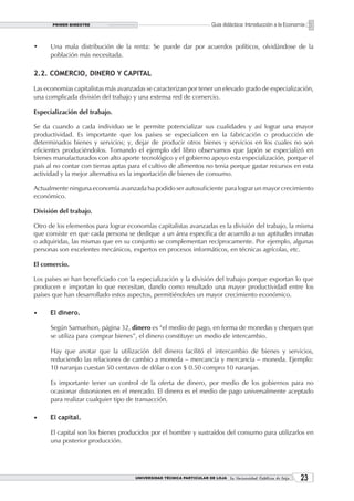 PRIMER BIMESTRE                                                 Guía didáctica: Introducción a la Economía


•     Una mala distribución de la renta: Se puede dar por acuerdos políticos, olvidándose de la
      población más necesitada.

2.2. COMERCIO, DINERO Y CAPITAL

Las economías capitalistas más avanzadas se caracterizan por tener un elevado grado de especialización,
una complicada división del trabajo y una extensa red de comercio.

Especialización del trabajo.

Se da cuando a cada individuo se le permite potencializar sus cualidades y así lograr una mayor
productividad. Es importante que los países se especialicen en la fabricación o producción de
determinados bienes y servicios; y, dejar de producir otros bienes y servicios en los cuales no son
eficientes produciéndolos. Tomando el ejemplo del libro observamos que Japón se especializó en
bienes manufacturados con alto aporte tecnológico y el gobierno apoyo esta especialización, porque el
país al no contar con tierras aptas para el cultivo de alimentos no tenia porque gastar recursos en esta
actividad y la mejor alternativa es la importación de bienes de consumo.

Actualmente ninguna economía avanzada ha podido ser autosuficiente para lograr un mayor crecimiento
económico.

División del trabajo.

Otro de los elementos para lograr economías capitalistas avanzadas es la división del trabajo, la misma
que consiste en que cada persona se dedique a un área específica de acuerdo a sus aptitudes innatas
o adquiridas, las mismas que en su conjunto se complementan recíprocamente. Por ejemplo, algunas
personas son excelentes mecánicos, expertos en procesos informáticos, en técnicas agrícolas, etc.

El comercio.

Los países se han beneficiado con la especialización y la división del trabajo porque exportan lo que
producen e importan lo que necesitan, dando como resultado una mayor productividad entre los
países que han desarrollado estos aspectos, permitiéndoles un mayor crecimiento económico.

•     El dinero.

      Según Samuelson, página 32, dinero es “el medio de pago, en forma de monedas y cheques que
      se utiliza para comprar bienes”, el dinero constituye un medio de intercambio.

      Hay que anotar que la utilización del dinero facilitó el intercambio de bienes y servicios,
      reduciendo las relaciones de cambio a moneda – mercancía y mercancía – moneda. Ejemplo:
      10 naranjas cuestan 50 centavos de dólar o con $ 0.50 compro 10 naranjas.

      Es importante tener un control de la oferta de dinero, por medio de los gobiernos para no
      ocasionar distorsiones en el mercado. El dinero es el medio de pago universalmente aceptado
      para realizar cualquier tipo de transacción.

•     El capital.

      El capital son los bienes producidos por el hombre y sustraídos del consumo para utilizarlos en
      una posterior producción.




                                     UNIVERSIDAD TÉCNICA PARTICULAR DE LOJA La Universidad Católica de Loja    23
 