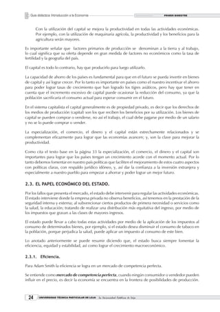 Guía didáctica: Introducción a la Economía                                       PRIMER BIMESTRE




       Con la utilización del capital se mejora la productividad en todas las actividades económicas.
       Por ejemplo, con la utilización de maquinaria agrícola, la productividad y los beneficios para la
       agricultura serán mayores.

Es importante señalar que factores primarios de producción se denominan a la tierra y al trabajo,
lo cual significa que su oferta depende en gran medida de factores no económicos como la tasa de
fertilidad y la geografía del país.

El capital es todo lo contrario, hay que producirlo para luego utilizarlo.

La capacidad de ahorro de los países es fundamental para que en el futuro se pueda invertir en bienes
de capital y así lograr crecer. Por lo tanto es importante en países como el nuestro incentivar el ahorro
para poder lograr tasas de crecimiento que han logrado los tigres asiáticos, pero hay que tener en
cuenta que el incremento excesivo de capital puede ocasionar la reducción del consumo, ya que la
población sacrificaría el consumo actual para esperar consumir en el futuro.

En el sistema capitalista el capital generalmente es de propiedad privado, es decir que los derechos de
los medios de producción (capital) son los que reciben los beneficios por su utilización. Los bienes de
capital se pueden comprar o venderse, no así el trabajo, el cual debe pagarse por medio de un salario
y no se lo puede comprar o vender.

La especialización, el comercio, el dinero y el capital están estrechamente relacionados y se
complementan eficazmente para lograr que las economías avancen; y, son la clave para mejorar la
productividad.

Como cita el texto base en la página 33 la especialización, el comercio, el dinero y el capital son
importantes para lograr que los países tengan un crecimiento acorde con el momento actual. Por lo
tanto debemos fomentar en nuestro país políticas que faciliten el mejoramiento de estos cuatro aspectos
con políticas claras, con respaldo jurídico idóneo, y, así dar la confianza a la inversión extranjera y
especialmente a nuestro pueblo para empezar a ahorrar y poder lograr un mejor futuro.

2.3. EL PAPEL ECONÓMICO DEL ESTADO.

Por los fallos que presenta el mercado, el estado debe intervenir para regular las actividades económicas.
El estado interviene donde la empresa privada no observa beneficios, así tenemos en la prestación de la
seguridad interna y externa; al subvencionar ciertos productos de primera necesidad o servicios como
la salud, la educación; tratando de realizar una distribución más equitativa del ingreso, por medio de
los impuestos que gravan a las clases de mayores ingresos.

El estado puede llevar a cabo todas estas actividades por medio de la aplicación de los impuestos al
consumo de determinados bienes, por ejemplo, si el estado desea disminuir el consumo de tabaco en
la población, porque perjudica la salud, puede aplicar un impuesto al consumo de este bien.

Lo anotado anteriormente se puede resumir diciendo que, el estado busca siempre fomentar la
eficiencia, equidad y estabilidad, así como lograr el crecimiento macroeconómico.

2.3.1. Eficiencia.

Para Adam Smith la eficiencia se logra en un mercado de competencia perfecta.

Se entiende como mercado de competencia perfecta, cuando ningún consumidor o vendedor pueden
influir en el precio, es decir la economía se encuentra en la frontera de posibilidades de producción.



  2     UNIVERSIDAD TÉCNICA PARTICULAR DE LOJA   La Universidad Católica de Loja
 
