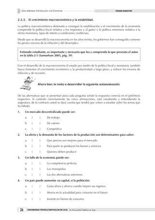 Guía didáctica: Introducción a la Economía                                           PRIMER BIMESTRE




2.3.3. El crecimiento macroeconómico y la estabilidad.

La política macroeconómica destinada a conseguir la estabilización y el crecimiento de la economía
comprende la política fiscal (relativa a los impuestos y al gasto) y la política monetaria (relativa a la
oferta monetaria, tipos de interés y condiciones crediticias).

Desde que se desarrolló la macroeconomía en los años treinta, los gobiernos han conseguido contener
los peores excesos de la inflación y del desempleo.


 Estimado estudiante, es importante y necesario que lea y comprenda lo que presenta el autor
 en la tabla 2-1 (Samuelson 2005, pág. 39)


Con el desarrollo de la macroeconomía el estado por medio de la política fiscal y monetaria, también
busca fomentar el crecimiento económico y la productividad a largo plazo, y reducir los excesos de
inflación y de recesión.


                        Ahora bien, le invito a desarrollar la siguiente autoevaluación:


De las alternativas que se presentan para cada pregunta señale la respuesta correcta en el paréntesis
respectivo. Si contestó correctamente las cinco afirmaciones, está estudiando y entendiendo la
asignatura, de lo contrario usted se dará cuenta que tendrá que volver a estudiar sobre los temas que
ha fallado.

1.        Un mercado descentralizado puede ser:
          a.       (      )      De trabajo
          b.       (      )      De valores
          c.       (      )      Competitivo

2.        La oferta y la demanda de los factores de la producción son determinantes para saber:
          a.       (      )      Que precios son mejores para el mercado
          b.       (      )      Para quién se producen los bienes y servicios
          c.       (      )      Quienes deben producir

3.        Un fallo de la economía puede ser:
          a.       (      )      La competencia perfecta
          b.       (      )      Los monopolios
          c.       (      )      Las dos alternativas anteriores

4.        Un país puede aumentar su capital, si la población:
          a.       (      )      Gasta ahora y ahorra cuando mejore sus ingresos

          b.       (      )      Ahorra en la actualidad para consumir en el futuro

          c.       (      )      Invierte en bienes de consumo


     2        UNIVERSIDAD TÉCNICA PARTICULAR DE LOJA   La Universidad Católica de Loja
 