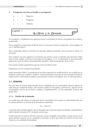 PRIMER BIMESTRE                                                  Guía didáctica: Introducción a la Economía


5.    El impuesto a la renta en Ecuador es un impuesto:

      a.    (      )     Regresivo

      b.    (      )     Progresivo

      c.    (      )     Indirecto



     Capítulo 3
                                  La Oferta y la Demanda

En el capítulo 3, estudiaremos los siguientes temas: La demanda, la oferta y el equilibrio de la oferta y
la demanda.

Para conseguir la comprensión de dichos temas es necesaria la lectura comprensiva de las páginas 44
a la 57 del libro básico.

Para comprender mejor la economía de mercado, debemos entender como funciona la oferta y la
demanda.

Para empezar con este capítulo le recomiendo que primero revise el apéndice que presenta el libro
base en este capítulo, el mismo lo encuentra en las páginas 17-21. Es importante ya que para poder
graficar las curvas de oferta y demanda debe entender y saber las pendientes de las curvas.

Para nuestro estudio supondremos que las curvas son líneas rectas.

Empezamos con el concepto de pendiente:

Según Samuelson (2005) “La pendiente de una línea representa la modificación de una variable que se
presenta cuando otra variable se modifica”, puede profundizar el estudio de este concepto leyendo las
explicaciones y observando los gráficos que presenta el autor en las páginas 18 y 19 del texto básico.

3.1. DEMANDA.

Hay una serie de factores determinantes de las cantidades que los consumidores desean adquirir de
cada bien por unidad de tiempo, tales factores pueden ser los gustos y preferencias, ingresos de los
consumidores, precios de los bienes sustitutos, complementarios y el más importante el precio del
propio bien.

3.1.1. Función de la demanda.

La variable que más influye en la decisión de los consumidores de comprar un determinado bien son
los precios del bien. La función de la demanda se representa:

                                              D = f (Px) C.P.

La función antes anotada significa que la demanda esta en función del precio del bien, manteniéndose
todo lo demás constante (C.P). Se puede concluir que:

Cuanto más alto es el precio del bien, menores son las cantidades consumidas y cuanto menos sea el
precio del bien mayores son las cantidades consumidas, es decir que existe una relación inversa entre
el precio y las cantidades demandadas.


                                      UNIVERSIDAD TÉCNICA PARTICULAR DE LOJA La Universidad Católica de Loja    2
 