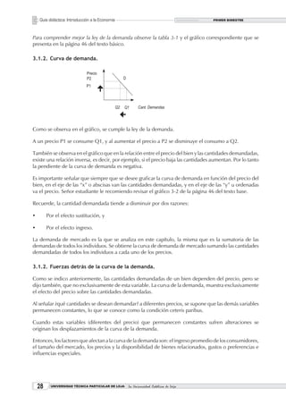 Guía didáctica: Introducción a la Economía                                        PRIMER BIMESTRE




Para comprender mejor la ley de la demanda observe la tabla 3-1 y el gráfico correspondiente que se
presenta en la página 46 del texto básico.

3.1.2. Curva de demanda.




Como se observa en el gráfico, se cumple la ley de la demanda.

A un precio P1 se consume Q1, y al aumentar el precio a P2 se disminuye el consumo a Q2.

También se observa en el gráfico que en la relación entre el precio del bien y las cantidades demandadas,
existe una relación inversa, es decir, por ejemplo, si el precio baja las cantidades aumentan. Por lo tanto
la pendiente de la curva de demanda es negativa.

Es importante señalar que siempre que se desee graficar la curva de demanda en función del precio del
bien, en el eje de las “x” o abscisas van las cantidades demandadas, y en el eje de las “y” u ordenadas
va el precio. Señor estudiante le recomiendo revisar el gráfico 3-2 de la página 46 del texto base.

Recuerde, la cantidad demandada tiende a disminuir por dos razones:

ü	       Por el efecto sustitución, y

ü        Por el efecto ingreso.

La demanda de mercado es la que se analiza en este capítulo, la misma que es la sumatoria de las
demandas de todos los individuos. Se obtiene la curva de demanda de mercado sumando las cantidades
demandadas de todos los individuos a cada uno de los precios.

3.1.2. Fuerzas detrás de la curva de la demanda.

Como se indico anteriormente, las cantidades demandadas de un bien dependen del precio, pero se
dijo también, que no exclusivamente de esta variable. La curva de la demanda, muestra exclusivamente
el efecto del precio sobre las cantidades demandadas.

Al señalar ¿qué cantidades se desean demandar? a diferentes precios, se supone que las demás variables
permanecen constantes, lo que se conoce como la condición ceteris paribus.

Cuando estas variables (diferentes del precio) que permanecen constantes sufren alteraciones se
originan los desplazamientos de la curva de la demanda.

Entonces, los factores que afectan a la curva de la demanda son: el ingreso promedio de los consumidores,
el tamaño del mercado, los precios y la disponibilidad de bienes relacionados, gustos o preferencias e
influencias especiales.




    2     UNIVERSIDAD TÉCNICA PARTICULAR DE LOJA   La Universidad Católica de Loja
 
