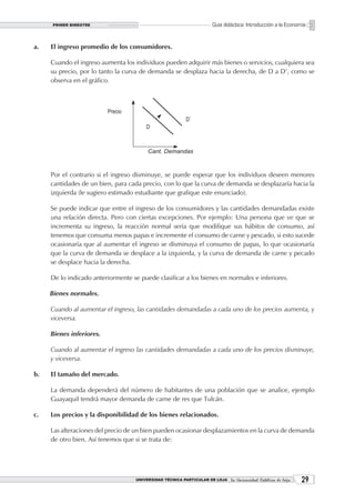 PRIMER BIMESTRE                                                  Guía didáctica: Introducción a la Economía


a.   El ingreso promedio de los consumidores.

     Cuando el ingreso aumenta los individuos pueden adquirir más bienes o servicios, cualquiera sea
     su precio, por lo tanto la curva de demanda se desplaza hacia la derecha, de D a D’, como se
     observa en el gráfico.




     Por el contrario si el ingreso disminuye, se puede esperar que los individuos deseen menores
     cantidades de un bien, para cada precio, con lo que la curva de demanda se desplazaría hacia la
     izquierda (le sugiero estimado estudiante que grafique este enunciado).

     Se puede indicar que entre el ingreso de los consumidores y las cantidades demandadas existe
     una relación directa. Pero con ciertas excepciones. Por ejemplo: Una persona que ve que se
     incrementa su ingreso, la reacción normal sería que modifique sus hábitos de consumo, así
     tenemos que consuma menos papas e incremente el consumo de carne y pescado, si esto sucede
     ocasionaría que al aumentar el ingreso se disminuya el consumo de papas, lo que ocasionaría
     que la curva de demanda se desplace a la izquierda, y la curva de demanda de carne y pecado
     se desplace hacia la derecha.

     De lo indicado anteriormente se puede clasificar a los bienes en normales e inferiores.

     Bienes normales.

     Cuando al aumentar el ingreso, las cantidades demandadas a cada uno de los precios aumenta, y
     viceversa.

     Bienes inferiores.

     Cuando al aumentar el ingreso las cantidades demandadas a cada uno de los precios disminuye,
     y viceversa.

b.   El tamaño del mercado.

     La demanda dependerá del número de habitantes de una población que se analice, ejemplo
     Guayaquil tendrá mayor demanda de carne de res que Tulcán.

c.   Los precios y la disponibilidad de los bienes relacionados.

     Las alteraciones del precio de un bien pueden ocasionar desplazamientos en la curva de demanda
     de otro bien. Así tenemos que si se trata de:




                                    UNIVERSIDAD TÉCNICA PARTICULAR DE LOJA La Universidad Católica de Loja    2
 
