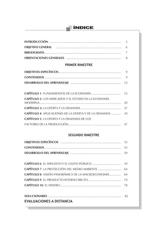 ÍNDICE


INTRODUCCIÓN.. ......................................................................................                 5
OBJETIVO GENERAL                  ............................................................ ...................    6
BIBLIOGRAFÍA .............................................................................................            7
ORIENTACIONES GENERALES ..................................................................                            8

                                             PRIMER BIMESTRE

OBJETIVOS ESPECÍFICOS............................................................................                     9
CONTENIDOS .............................................................................................              9
DESARROLLO DEL APRENDIZAJE ... ..........................................................                            12


CAPÍTULO 1: FUNDAMENTOS DE LA ECONOMÍA ....................................                                          12
CAPÍTULO 2: LOS MERCADOS Y EL ESTADO EN LA ECONOMÍA
MODERNA...................................................................................................           20
CAPÍTULO 3: LA OFERTA Y LA DEMANDA .................................................                                 27
CAPÍTULO 4: APLICACIONES DE LA OFERTA Y DE LA DEMANDA ............                                                   39
CAPÍTULO 5: LA OFERTA Y LA DEMANDA DE LOS
FACTORES DE LA PRODUCCIÓN................................................................                            47


                                                 SEGUNDO BIMESTRE

OBJETIVOS ESPECÍFICOS .........................................................................                      55
CONTENIDOS .............................................................................................             55
DESARROLLO DEL APRENDIZAJE ... ..........................................................                            59


CAPÍTULO 6: EL IMPUESTO Y EL GASTO PÚBLICO ...................................                                       59
CAPÍTULO 7: LA PROTECCIÓN DEL MEDIO AMBIENTE ............................                                            64
CAPÍTULO 8: VISIÓN PANORÁMICA DE LA MACROECONOMÍA ..............                                                     69
CAPÍTULO 9: EL PRODUCTO INTERNO BRUTO ........................................                                       74
CAPÍTULO 10: EL DINERO ..........................................................................                    78


SOLUCIONARIO ................................................................. ........................              82
EVALUACIONES A DISTANCIA
 