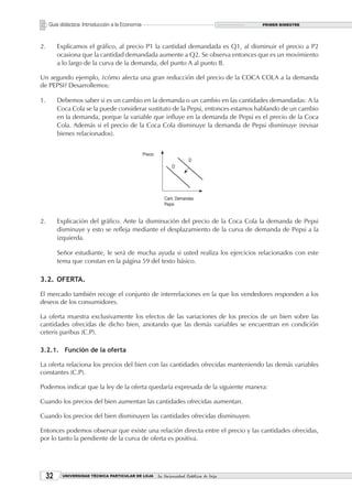 Guía didáctica: Introducción a la Economía                                       PRIMER BIMESTRE




2.        Explicamos el gráfico, al precio P1 la cantidad demandada es Q1, al disminuir el precio a P2
          ocasiona que la cantidad demandada aumente a Q2. Se observa entonces que es un movimiento
          a lo largo de la curva de la demanda, del punto A al punto B.

Un segundo ejemplo, ¿cómo afecta una gran reducción del precio de la COCA COLA a la demanda
de PEPSI? Desarrollemos:

1.        Debemos saber si es un cambio en la demanda o un cambio en las cantidades demandadas: A la
          Coca Cola se la puede considerar sustituto de la Pepsi, entonces estamos hablando de un cambio
          en la demanda, porque la variable que influye en la demanda de Pepsi es el precio de la Coca
          Cola. Además si el precio de la Coca Cola disminuye la demanda de Pepsi disminuye (revisar
          bienes relacionados).




2.        Explicación del gráfico. Ante la disminución del precio de la Coca Cola la demanda de Pepsi
          disminuye y esto se refleja mediante el desplazamiento de la curva de demanda de Pepsi a la
          izquierda.

          Señor estudiante, le será de mucha ayuda si usted realiza los ejercicios relacionados con este
          tema que constan en la página 59 del texto básico.

3.2. OFERTA.

El mercado también recoge el conjunto de interrelaciones en la que los vendedores responden a los
deseos de los consumidores.

La oferta muestra exclusivamente los efectos de las variaciones de los precios de un bien sobre las
cantidades ofrecidas de dicho bien, anotando que las demás variables se encuentran en condición
ceteris paribus (C.P).

3.2.1. Función de la oferta

La oferta relaciona los precios del bien con las cantidades ofrecidas manteniendo las demás variables
constantes (C.P).

Podemos indicar que la ley de la oferta quedaría expresada de la siguiente manera:

Cuando los precios del bien aumentan las cantidades ofrecidas aumentan.

Cuando los precios del bien disminuyen las cantidades ofrecidas disminuyen.

Entonces podemos observar que existe una relación directa entre el precio y las cantidades ofrecidas,
por lo tanto la pendiente de la curva de oferta es positiva.




     32    UNIVERSIDAD TÉCNICA PARTICULAR DE LOJA   La Universidad Católica de Loja
 
