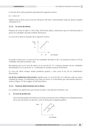PRIMER BIMESTRE                                                  Guía didáctica: Introducción a la Economía


La función de la oferta quedaría expresada de la siguiente manera:

O = f (Px) C.P.

Significa que la oferta esta en función del precio del bien, manteniéndose todas las demás variables
constantes (C.P).

3.2.2. La curva de oferta.

Después de revisar la tabla 3-3 de la Pág. 50 del texto básico, observamos que al ir disminuyendo el
precio las cantidades ofrecidas también disminuyen.

La curva de la oferta se la grafica de la siguiente manera:




Se puede concluir que a un precio P1 las cantidades ofrecidas es Q1 y al aumentar el precio a P2 las
cantidades ofrecidas aumentan a Q2.

Recordemos que en la curva de oferta, en los ejes de las “x” o abscisas siempre van las cantidades
ofrecidas(Qo) y en el eje de las “y” u ordenadas va siempre el precio (P) del bien.

La curva de oferta siempre tendrá pendiente positiva, y esto causa la ley de los rendimientos
decrecientes.

Ley de los rendimientos decrecientes: Significa que si a un factor fijo se le adiciona cada vez mayor
cantidad de trabajo, el rendimiento será cada vez menor. Es conveniente que nuevamente observe y
analice la figura 3-5 de la página 50 del texto básico.

3.2.3. Factores determinantes de la oferta.

Las variables más significativas que afectan la oferta a más del precio del bien, son:

a.    El coste de producción.

      Si el coste de la producción disminuye la oferta aumentará y esto se reflejará con un desplazamiento
      de la curva de oferta a la derecha, como lo demuestra el siguiente gráfico.




                                      UNIVERSIDAD TÉCNICA PARTICULAR DE LOJA La Universidad Católica de Loja    33
 