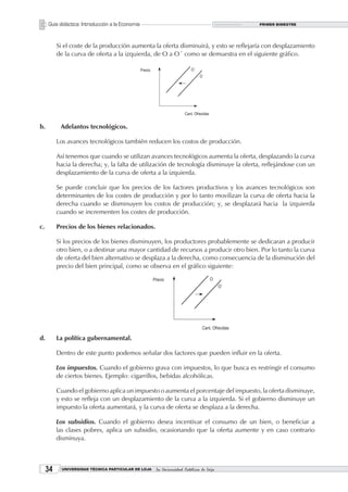 Guía didáctica: Introducción a la Economía                                        PRIMER BIMESTRE




          Si el coste de la producción aumenta la oferta disminuirá, y esto se reflejaría con desplazamiento
          de la curva de oferta a la izquierda, de O a O´ como se demuestra en el siguiente gráfico.




b.         Adelantos tecnológicos.

          Los avances tecnológicos también reducen los costos de producción.

          Así tenemos que cuando se utilizan avances tecnológicos aumenta la oferta, desplazando la curva
          hacia la derecha; y, la falta de utilización de tecnología disminuye la oferta, reflejándose con un
          desplazamiento de la curva de oferta a la izquierda.

          Se puede concluir que los precios de los factores productivos y los avances tecnológicos son
          determinantes de los costes de producción y por lo tanto movilizan la curva de oferta hacia la
          derecha cuando se disminuyen los costos de producción; y, se desplazará hacia la izquierda
          cuando se incrementen los costes de producción.

c.        Precios de los bienes relacionados.

          Si los precios de los bienes disminuyen, los productores probablemente se dedicaran a producir
          otro bien, o a destinar una mayor cantidad de recursos a producir otro bien. Por lo tanto la curva
          de oferta del bien alternativo se desplaza a la derecha, como consecuencia de la disminución del
          precio del bien principal, como se observa en el gráfico siguiente:




d.        La política gubernamental.

          Dentro de este punto podemos señalar dos factores que pueden influir en la oferta.

          Los impuestos. Cuando el gobierno grava con impuestos, lo que busca es restringir el consumo
          de ciertos bienes. Ejemplo: cigarrillos, bebidas alcohólicas.

          Cuando el gobierno aplica un impuesto o aumenta el porcentaje del impuesto, la oferta disminuye,
          y esto se refleja con un desplazamiento de la curva a la izquierda. Si el gobierno disminuye un
          impuesto la oferta aumentará, y la curva de oferta se desplaza a la derecha.

          Los subsidios. Cuando el gobierno desea incentivar el consumo de un bien, o beneficiar a
          las clases pobres, aplica un subsidio, ocasionando que la oferta aumente y en caso contrario
          disminuya.



     3     UNIVERSIDAD TÉCNICA PARTICULAR DE LOJA   La Universidad Católica de Loja
 