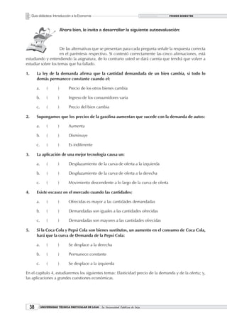 Guía didáctica: Introducción a la Economía                                             PRIMER BIMESTRE




                              Ahora bien, le invito a desarrollar la siguiente autoevaluación:



                    De las alternativas que se presentan para cada pregunta señale la respuesta correcta
                    en el paréntesis respectivo. Si contestó correctamente las cinco afirmaciones, está
estudiando y entendiendo la asignatura, de lo contrario usted se dará cuenta que tendrá que volver a
estudiar sobre los temas que ha fallado.

1.        La ley de la demanda afirma que la cantidad demandada de un bien cambia, si todo lo
          demás permanece constante cuando el:

          a.       (      )       Precio de los otros bienes cambia

          b.       (      )       Ingreso de los consumidores varia

          c.       (      )       Precio del bien cambia

2.        Supongamos que los precios de la gasolina aumentan que sucede con la demanda de autos:

          a.       (      )       Aumenta

          b.       (      )       Disminuye

          c.       (      )       Es indiferente

3.        La aplicación de una mejor tecnología causa un:

          a.       (      )       Desplazamiento de la curva de oferta a la izquierda

          b.       (      )       Desplazamiento de la curva de oferta a la derecha

          c.       (      )       Movimiento descendente a lo largo de la curva de oferta

4.        Existe escasez en el mercado cuando las cantidades:

          a.       (      )       Ofrecidas es mayor a las cantidades demandadas

          b.       (      )       Demandadas son iguales a las cantidades ofrecidas

          c.       (      )       Demandadas son mayores a las cantidades ofrecidas

5.        Si la Coca Cola y Pepsi Cola son bienes sustitutos, un aumento en el consumo de Coca Cola,
          hará que la curva de Demanda de la Pepsi Cola:

          a.       (      )       Se desplace a la derecha

          b.       (      )       Permanece constante

          c.       (      )       Se desplace a la izquierda

En el capítulo 4, estudiaremos los siguientes temas: Elasticidad precio de la demanda y de la oferta; y,
las aplicaciones a grandes cuestiones económicas.




     3        UNIVERSIDAD TÉCNICA PARTICULAR DE LOJA   La Universidad Católica de Loja
 