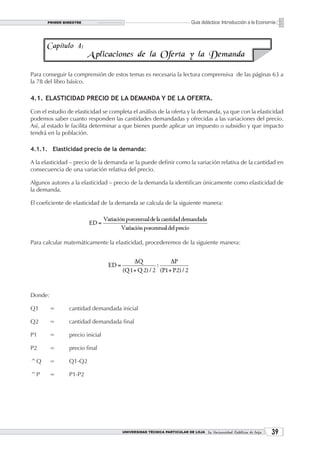 PRIMER BIMESTRE                                                  Guía didáctica: Introducción a la Economía



      Capítulo 4:
                         A plicaciones de la Oferta y la Demanda

Para conseguir la comprensión de estos temas es necesaria la lectura comprensiva de las páginas 63 a
la 78 del libro básico.

4.1. ELASTICIDAD PRECIO DE LA DEMANDA Y DE LA OFERTA.

Con el estudio de elasticidad se completa el análisis de la oferta y la demanda, ya que con la elasticidad
podemos saber cuanto responden las cantidades demandadas y ofrecidas a las variaciones del precio.
Así, al estado le facilita determinar a que bienes puede aplicar un impuesto o subsidio y que impacto
tendrá en la población.

4.1.1. Elasticidad precio de la demanda:

A la elasticidad – precio de la demanda se la puede definir como la variación relativa de la cantidad en
consecuencia de una variación relativa del precio.

Algunos autores a la elasticidad – precio de la demanda la identifican únicamente como elasticidad de
la demanda.

El coeficiente de elasticidad de la demanda se calcula de la siguiente manera:




Para calcular matemáticamente la elasticidad, procederemos de la siguiente manera:




Donde:

Q1       =      cantidad demandada inicial

Q2       =      cantidad demandada final

P1       =      precio inicial

P2       =      precio final

^Q       =      Q1-Q2

^P       =      P1-P2




                                      UNIVERSIDAD TÉCNICA PARTICULAR DE LOJA La Universidad Católica de Loja    3
 