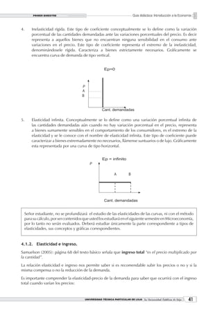 PRIMER BIMESTRE                                                  Guía didáctica: Introducción a la Economía


4.    Inelasticidad rígida. Este tipo de coeficiente conceptualmente se lo define como la variación
      porcentual de las cantidades demandadas ante las variaciones porcentuales del precio. Es decir
      representa a aquellos bienes que no encuentran ninguna sensibilidad en el consumo ante
      variaciones en el precio. Este tipo de coeficiente representa el extremo de la inelasticidad,
      denominándosele rígida. Caracteriza a bienes estrictamente necesarios. Gráficamente se
      encuentra curva de demanda de tipo vertical.




5.    Elasticidad infinita. Conceptualmente se lo define como una variación porcentual infinita de
      las cantidades demandadas aún cuando no hay variación porcentual en el precio, representa
      a bienes sumamente sensibles en el comportamiento de los consumidores, es el extremo de la
      elasticidad y se le conoce con el nombre de elasticidad infinita. Este tipo de coeficiente puede
      caracterizar a bienes extremadamente no necesarios, llámense suntuarios o de lujo. Gráficamente
      esta representada por una curva de tipo horizontal.




 Señor estudiante, no se profundizará el estudio de las elasticidades de las curvas, ni con el método
 para su cálculo, por ser contenidos que usted los estudiará en el siguiente semestre en Microeconomía,
 por lo tanto no serán evaluados. Deberá estudiar únicamente la parte correspondiente a tipos de
 elasticidades, sus conceptos y gráficas correspondientes.


4.1.2. Elasticidad e ingreso.
Samuelson (2005): página 68 del texto básico señala que ingreso total “es el precio multiplicado por
la cantidad”.
La relación elasticidad e ingreso nos permite saber si es recomendable subir los precios o no y si la
misma compensa o no la reducción de la demanda.
Es importante comprender la elasticidad-precio de la demanda para saber que ocurrirá con el ingreso
total cuando varían los precios:


                                     UNIVERSIDAD TÉCNICA PARTICULAR DE LOJA La Universidad Católica de Loja    1
 