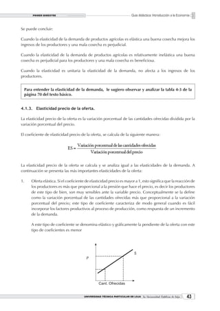 PRIMER BIMESTRE                                                   Guía didáctica: Introducción a la Economía


Se puede concluir:

Cuando la elasticidad de la demanda de productos agrícolas es elástica una buena cosecha mejora los
ingresos de los productores y una mala cosecha es perjudicial.

Cuando la elasticidad de la demanda de productos agrícolas es relativamente inelástica una buena
cosecha es perjudicial para los productores y una mala cosecha es beneficiosa.

Cuando la elasticidad es unitaria la elasticidad de la demanda, no afecta a los ingresos de los
productores.


 Para entender la elasticidad de la demanda, le sugiero observar y analizar la tabla 4-3 de la
 página 70 del texto básico.


4.1.3. Elasticidad precio de la oferta.

La elasticidad precio de la oferta es la variación porcentual de las cantidades ofrecidas dividida por la
variación porcentual del precio.

El coeficiente de elasticidad precio de la oferta, se calcula de la siguiente manera:




La elasticidad precio de la oferta se calcula y se analiza igual a las elasticidades de la demanda. A
continuación se presenta las más importantes elasticidades de la oferta:

1.    Oferta elástica. Si el coeficiente de elasticidad precio es mayor a 1, esto significa que la reacción de
      los productores es más que proporcional a la presión que hace el precio, es decir los productores
      de este tipo de bien, son muy sensibles ante la variable precio. Conceptualmente se la define
      como la variación porcentual de las cantidades ofrecidas más que proporcional a la variación
      porcentual del precio; este tipo de coeficiente caracteriza de modo general cuando es fácil
      incorporar los factores productivos al proceso de producción, como respuesta de un incremento
      de la demanda.

      A este tipo de coeficiente se denomina elástico y gráficamente la pendiente de la oferta con este
      tipo de coeficientes es menor




                                       UNIVERSIDAD TÉCNICA PARTICULAR DE LOJA La Universidad Católica de Loja    3
 