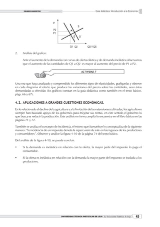 PRIMER BIMESTRE                                                    Guía didáctica: Introducción a la Economía




2.    Análisis del grafico:

      Ante el aumento de la demanda con curvas de oferta elástica y de demanda inelástica observamos
      que el aumento de las cantidades de Q1 a Q2 es mayor al aumento del precio de P1 a P2.




Una vez que haya analizado y comprendido los diferentes tipos de elasticidades, grafíquelas y observe
en cada diagrama el efecto que produce las variaciones del precio sobre las cantidades, sean éstas
demandadas u ofrecidas (los gráficos constan en la guía didáctica como también en el texto básico,
págs. 66 y 67).

4.2. APLICACIONES A GRANDES CUESTIONES ECONÓMICAS.

En lo relacionado al declive de la agricultura y a la limitación de las extensiones cultivadas, los agricultores
siempre han buscado apoyo de los gobiernos para mejorar sus rentas, en este sentido el gobierno lo
que busca es reducir la producción. Este análisis en forma amplia lo encuentra en el libro básico en las
páginas 71 y 72.

También se analiza el concepto de incidencia, el mismo que Samuelson lo conceptualiza de la siguiente
manera: “la incidencia de un impuesto denota la repercusión de este en los ingresos de los productores
y consumidores”. Observe y analice la figura 4-10 de la página 74 del texto básico.

Del análisis de la figura 4-10, se puede concluir:

ü     Si la demanda es inelástica en relación con la oferta, la mayor parte del impuesto lo paga el
      consumidor.

ü     Si la oferta es inelástica en relación con la demanda la mayor parte del impuesto se traslada a los
      productores.




                                        UNIVERSIDAD TÉCNICA PARTICULAR DE LOJA La Universidad Católica de Loja    
 