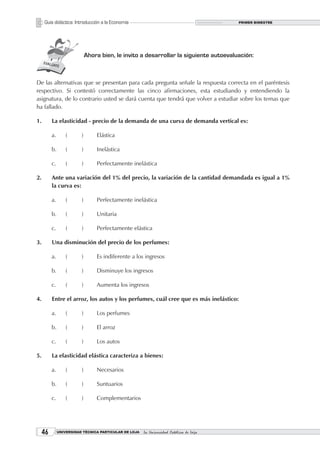 Guía didáctica: Introducción a la Economía                                           PRIMER BIMESTRE




                              Ahora bien, le invito a desarrollar la siguiente autoevaluación:



De las alternativas que se presentan para cada pregunta señale la respuesta correcta en el paréntesis
respectivo. Si contestó correctamente las cinco afirmaciones, esta estudiando y entendiendo la
asignatura, de lo contrario usted se dará cuenta que tendrá que volver a estudiar sobre los temas que
ha fallado.

1.        La elasticidad - precio de la demanda de una curva de demanda vertical es:

          a.       (      )       Elástica

          b.       (      )       Inelástica

          c.       (      )       Perfectamente inelástica

2.        Ante una variación del 1% del precio, la variación de la cantidad demandada es igual a 1%
          la curva es:

          a.       (      )       Perfectamente inelástica

          b.       (      )       Unitaria

          c.       (      )       Perfectamente elástica

3.        Una disminución del precio de los perfumes:

          a.       (      )       Es indiferente a los ingresos

          b.       (      )       Disminuye los ingresos

          c.       (      )       Aumenta los ingresos

4.        Entre el arroz, los autos y los perfumes, cuál cree que es más inelástico:

          a.       (      )       Los perfumes

          b.       (      )       El arroz

          c.       (      )       Los autos

5.        La elasticidad elástica caracteriza a bienes:

          a.       (      )       Necesarios

          b.       (      )       Suntuarios

          c.       (      )       Complementarios




             UNIVERSIDAD TÉCNICA PARTICULAR DE LOJA   La Universidad Católica de Loja
 
