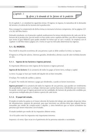 PRIMER BIMESTRE                                                  Guía didáctica: Introducción a la Economía



     Capítulo 5
                         La oferta y la demanda de los factores de la prodcción

En el capítulo 5, se estudiará los siguientes temas: El ingreso, la riqueza, la naturaleza de la demanda
de factores y la oferta de los factores de la producción.

Para conseguir la comprensión de dichos temas es necesaria la lectura comprensiva de las páginas 221
a la 262 del libro básico.

Estimado estudiante, en el presente capítulo analizaremos los temas introductorios de cada uno de los
factores de la producción, por tal motivo se han unido varios capítulos del libro, por ello es importante
que revise la guía didáctica para poder estudiar los temas que se van a evaluar. Se empieza con el
capítulo 12 del libro básico página 221, Forma en que los mercados determinan los ingresos.

5.1. EL INGRESO.

Para medir la situación económica de una persona o país se debe analizar la renta y su riqueza.

El ingreso es el flujo de salarios, intereses ganados, dividendos y demás cosas de valor recibidas durante
un año.

5.1.1. Ingreso de los factores e ingreso personal.

Es importante diferenciar entre ingreso de los factores e ingreso personal.

Ingreso de los factores: Es la sumatoria de todos los pagos al factor tierra, trabajo y capital.

La tierra: Su pago se hace por medio del alquiler de un bien inmueble.

El trabajo: Por medio de sueldos y salarios.

El capital: Por medio de intereses o pagos por dividendos, cuando se tienen inversiones.

Ingreso personal: Es la sumatoria de todos los ingresos de una persona, que pueden ser rendimiento
de propiedades, salarios por su trabajo, intereses por cuentas bancarias o dividendos por inversiones.
Se puede concluir que el ingreso personal son las cantidades de factores de producción vendidas por
una persona multiplicadas por el salario o precio de cada factor

5.1.2. El papel del estado.

El estado en todos los países es el mayor oferente de fuentes de trabajo, por ejemplo al ejecutar obras
de infraestructura, requiere de personal, para que funcionen sus oficinas tiene que adquirir bienes
inmuebles por medio de compra-venta o alquiler; y otros beneficios que se hacen acreedores las
personas que tienen relaciones con el estado.

El estado también por medio de los impuestos obtiene rentas.

En el Ecuador entre los impuestos más importantes tenemos:

Impuesto a la renta: Que recae en el patrimonio de las personas naturales o sociedades.




                                      UNIVERSIDAD TÉCNICA PARTICULAR DE LOJA La Universidad Católica de Loja    
 