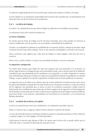 PRIMER BIMESTRE                                                  Guía didáctica: Introducción a la Economía


La oferta de capital depende de las inversiones que realizan las empresas, familias y el estado.

En este capítulo no se estudiará las elasticidades de los factores de la producción. Se profundizará en la
oferta de cada uno de los factores de la producción.

5.4.1. La oferta de trabajo.

Se refiere a la cantidad de horas que desea trabajar la población en actividades remuneradas.

Los elementos claves de la oferta de trabajo son:

Las horas trabajadas.

En nuestro país las horas de trabajo son de 40 horas semanales, pero estas pueden ser menores al
número establecido, esto de acuerdo a las necesidades y prioridades de la población.

Cuando a un trabajador le plantean la posibilidad de un aumento salarial y además le permiten elegir
el número de horas que desea trabajar. Frente a esta situación el trabajador se enfrenta a dos fuerzas:

Efecto sustitución, que significa que cada hora de trabajo es mejor pagado, cada hora de ocio se
encarece.

Efecto renta, cuando el salario es mayor, las necesidades de bienes y servicios aumentan.

La migración e inmigración:

En nuestro país tenemos que hablar de estos dos aspectos que esta afectando a la economía. En
primer lugar tenemos la inmigración que esta enfrentando el país, esta se da por parte de la población
colombiana que esta desplazada por los problemas con la guerrilla, y se están refugiando en nuestro
país, teniendo que indicar que nosotros no estamos en capacidad de absorber esa población en edad de
trabajar, ya que el gobierno no puede ni garantizar el empleo para la misma población ecuatoriana.

La migración que se ha dado en los últimos años de nuestra población económicamente activa hacia
los países desarrollados se puede decir ha sido beneficiosa en el aspecto económico, ya que las remesas
de los migrantes han permitido que se active un poco la economía ecuatoriana y poder resistir la
dolarización, pero también hay que anotar que el efecto negativo de la migración es la desintegración
de las familias ocasionando que los niños y jóvenes que se quedan en el país tengan muchos problemas
para hacer frente a esta situación, observándose un incremento en los suicidios y en el consumo de
bebidas alcohólicas.

5.4.2. La oferta de la tierra y el capital.

La tierra se caracteriza por tener una cantidad fija y ser totalmente insensible al precio.

Renta, es el precio que se paga por utilizar la tierra durante un periodo de tiempo.

La curva de oferta de la tierra es totalmente inelástica, porque no se puede aumentar su oferta. Observar
y analizar la figura 14-1 de la página 259 del texto básico.

Graficaremos el ejercicio que plantea el libro: Se supone que la tierra sólo se puede utilizar para el
cultivo de maíz y si aumenta la demanda de maíz que ocurre:


                                      UNIVERSIDAD TÉCNICA PARTICULAR DE LOJA La Universidad Católica de Loja    
 