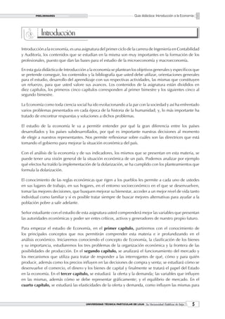 PRELIMINARES                                                    Guía didáctica: Introducción a la Economía



           Introducción
Introducción a la economía, es una asignatura del primer ciclo de la carrera de Ingeniería en Contabilidad
y Auditoría, los contenidos que se estudian en la misma son muy importantes en la formación de los
profesionales, puesto que dan las bases para el estudio de la microeconomía y macroeconomía.

En esta guía didáctica de Introducción a la economía se plantean los objetivos generales y específicos que
se pretende conseguir, los contenidos y la bibliografía que usted debe utilizar, orientaciones generales
para el estudio, desarrollo del aprendizaje con sus respectivas actividades, las mismas que constituyen
un refuerzo, para que usted valore sus avances. Los contenidos de la asignatura están divididos en
diez capítulos, los primeros cinco capítulos corresponden al primer bimestre y los siguientes cinco al
segundo bimestre.

La Economía como toda ciencia social ha ido evolucionando a la par con la sociedad y así ha enfrentado
varios problemas presentados en cada época de la historia de la humanidad; y, lo más importante ha
tratado de encontrar respuestas y soluciones a dichos problemas.

El estudio de la economía le va a permitir entender por qué la gran diferencia entre los países
desarrollados y los países subdesarrollados, por qué es importante nuestras decisiones al momento
de elegir a nuestros representantes. Nos permite reflexionar sobre cuáles son las directrices que está
tomando el gobierno para mejorar la situación económica del país.

Con el análisis de la economía y de sus indicadores, los mismos que se presentan en esta materia, se
puede tener una visión general de la situación económica de un país. Podemos analizar por ejemplo
qué efectos ha traído la implementación de la dolarización, se ha cumplido con los planteamientos que
formula la dolarización.

El conocimiento de las reglas económicas que rigen a los pueblos les permite a cada uno de ustedes
en sus lugares de trabajo, en sus hogares, en el entorno socioeconómico en el que se desenvuelven,
tomar las mejores decisiones, que busquen mejorar su bienestar, acceder a un mejor nivel de vida tanto
individual como familiar y si es posible tratar siempre de buscar mejores alternativas para ayudar a la
población pobre a salir adelante.

Señor estudiante con el estudio de esta asignatura usted comprenderá mejor las variables que presentan
las autoridades económicas y poder ser entes críticos, activos y generadores de nuestro propio futuro.

Para empezar el estudio de Economía, en el primer capítulo, partiremos con el conocimiento de
los principales conceptos que nos permitirán comprender esta materia e ir profundizando en el
análisis económico. Iniciaremos conociendo el concepto de Economía, la clasificación de los bienes
y su importancia, estudiaremos los tres problemas de la organización económica y la frontera de las
posibilidades de producción. En el segundo capítulo, se analizará el funcionamiento del mercado y
los mecanismos que utiliza para tratar de responder a las interrogantes de qué, cómo y para quién
producir, además como los precios influyen en las decisiones de compra y venta; se estudiará cómo se
desenvuelve el comercio, el dinero y los bienes de capital y finalmente se tratará el papel del Estado
en la economía. En el tercer capítulo, se estudiará la oferta y la demanda; las variables que influyen
en las mismas, además cómo se debe representar gráficamente; y el equilibrio de mercado. En el
cuarto capítulo, se estudiará las elasticidades de la oferta y demanda, como influyen las mismas para



                                      UNIVERSIDAD TÉCNICA PARTICULAR DE LOJA La Universidad Católica de Loja    
 