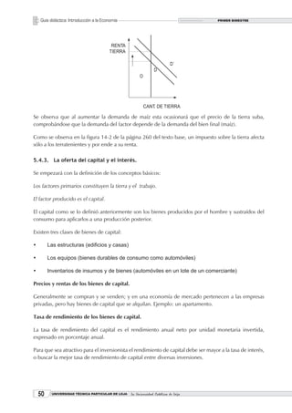 Guía didáctica: Introducción a la Economía                                       PRIMER BIMESTRE




Se observa que al aumentar la demanda de maíz esta ocasionará que el precio de la tierra suba,
comprobándose que la demanda del factor depende de la demanda del bien final (maíz).

Como se observa en la figura 14-2 de la página 260 del texto base, un impuesto sobre la tierra afecta
sólo a los terratenientes y por ende a su renta.

5.4.3. La oferta del capital y el interés.

Se empezará con la definición de los conceptos básicos:

Los factores primarios constituyen la tierra y el trabajo.

El factor producido es el capital.

El capital como se lo definió anteriormente son los bienes producidos por el hombre y sustraídos del
consumo para aplicarlos a una producción posterior.

Existen tres clases de bienes de capital:

•	        Las estructuras (edificios y casas)

•	        Los equipos (bienes durables de consumo como automóviles)

•	        Inventarios de insumos y de bienes (automóviles en un lote de un comerciante)

Precios y rentas de los bienes de capital.

Generalmente se compran y se venden; y en una economía de mercado pertenecen a las empresas
privadas, pero hay bienes de capital que se alquilan. Ejemplo: un apartamento.

Tasa de rendimiento de los bienes de capital.

La tasa de rendimiento del capital es el rendimiento anual neto por unidad monetaria invertida,
expresado en porcentaje anual.

Para que sea atractivo para el inversionista el rendimiento de capital debe ser mayor a la tasa de interés,
o buscar la mejor tasa de rendimiento de capital entre diversas inversiones.




     0    UNIVERSIDAD TÉCNICA PARTICULAR DE LOJA   La Universidad Católica de Loja
 