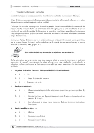 Guía didáctica: Introducción a la Economía                                             PRIMER BIMESTRE




•	         Tipos de interés reales y nominales.

En este tema lo que se busca es determinar el rendimiento real de las inversiones en el tiempo.

El tipo de interés nominal, nos indica cuantas unidades monetarias adicionales tendremos en el futuro
si invertimos una unidad monetaria en la actualidad.

Dado que las monedas, como patrón de medida pueden distorsionarse debido al aumento de los
precios, resulta necesario hallar un rendimiento real del capital, por lo tanto se obtiene el tipo de
interés real, que mide la cantidad de bienes que se obtendrán en el futuro a cambio de los bienes de
los que hoy renunciamos. Si al tipo de interés nominal le restamos los efectos de la inflación obtenemos
el tipo de interés real.

En resumen “la tasa de interés real es el rendimiento sobre fondos en términos de bienes y servicios;
por lo general, la tasa de interés real se calcula como la tasa de interés nominal menos la tasa de
inflación” (Samuelson, 2005, página 263).



                              Ahora bien, le invito a desarrollar la siguiente autoevaluación:



De las alternativas que se presentan para cada pregunta señale la respuesta correcta en el paréntesis
respectivo. Si contestó correctamente las cinco afirmaciones, esta estudiando y entendiendo la
asignatura, de lo contrario usted se dará cuenta que tendrá que volver a estudiar sobre los temas que
ha fallado.

1.        Se puede determinar como una transferencia del Estado ecuatoriano el:

          a.       (      )     IVA

          b.       (      )       Bono de desarrollo humano

          c.       (      )      Impuesto a la renta

2.        La riqueza constituye:

          a.       (      )       El valor monetario neto de los activos que se posee en un momento dado del
                                  tiempo

          b.       (      )       Los salarios, intereses, dividendos y demás cosas de valor recibidas durante un
                                  periodo de tiempo.

          c.       (      )       Los valores que se posee en un momento dado de tiempo en instituciones
                                  financieras.

3.        La oferta del factor tierra es:

          a.       (      )       Elástica

          b.       (      )       Perfectamente elástica

          c.       (      )       Perfectamente inelástica



     2        UNIVERSIDAD TÉCNICA PARTICULAR DE LOJA   La Universidad Católica de Loja
 