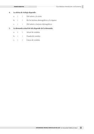PRIMER BIMESTRE                                                  Guía didáctica: Introducción a la Economía


4.   La oferta de trabajo depende:

     a.   (      )     Del salario y la renta

     b.   (      )     De los factores demográficos y la riqueza

     c.   (      )     Del salario y factores demográficos

5.   La demanda actual de tela depende de la demanda:

     a.   (      )     Actual de vestidos

     b.   (      )     Pasada de vestidos

     c.   (      )     Futura de vestidos




                                    UNIVERSIDAD TÉCNICA PARTICULAR DE LOJA La Universidad Católica de Loja    3
 