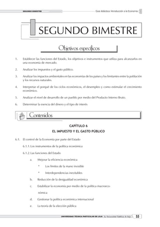 SEGUNDO BIMESTRE                                                    Guía didáctica: Introducción a la Economía




                  SEGUNDO BIMESTRE
                                   Objetivos específicos
1.   Establecer las funciones del Estado, los objetivos e instrumentos que utiliza para alcanzarlos en
     una economía de mercado.

2.   Analizar los impuestos y el gasto público.

3.   Analizar los impactos ambientales en las economías de los países y los limitantes entre la población
     y los recursos naturales.

4.   Interpretar el porqué de los ciclos económicos, el desempleo y como estimular el crecimiento
     económico.

5.   Analizar el nivel de desarrollo de un pueblo por medio del Producto Interno Bruto.

6.   Determinar la esencia del dinero y el tipo de interés


           Contenidos
                                               CAPÍTULO 6
                             EL IMPUESTO Y EL GASTO PÚBLICO

6.1. El control de la Economía por parte del Estado

     6.1.1. Los instrumentos de la política económica

     6.1.2. Las funciones del Estado

           a.    Mejorar la eficiencia económica

                 *      Los límites de la mano invisible

                 *      Interdependencias inevitables

           b.    Reducción de la desigualdad económica

           c.    Estabilizar la economía por medio de la política macroeco-

                 nómica

           d.    Gestionar la política económica internacional

           e.    La teoría de la elección pública


                                       UNIVERSIDAD TÉCNICA PARTICULAR DE LOJA La Universidad Católica de Loja    
 