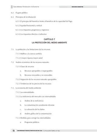 Guía didáctica: Introducción a la Economía                                        SEGUNDO BIMESTRE




6.2. El gasto público

6.3. Principios de la tributación

       6.3.1. El principio del beneficio frente al beneficio de la capacidad de Pago.

       6.3.2. Equidad horizontal y vertical

       6.3.3. Los impuestos progresivos y regresivos

       6.3.4. Los impuestos directos e indirectos

                                                   CAPÍTULO 7
                                 LA PROTECCIÓN DEL MEDIO AMBIENTE


7.1. La población y las limitaciones de los recursos

       7.1.1. Malthus y la ciencia sombría

       7.1.2. A mayor riqueza mayor salud

7.2. Análisis económico de los recursos naturales

       7.2.1. Clases de recursos

             a.      Recursos apropiables e inapropiables

             b.      Recursos renovables y no renovables

       7.2.2. Asignación de los recursos naturales apropiables

       7.2.3. Tendencias de los precios de los recursos

7.3. La economía del medio ambiente

       7.3.1. Las externalidades

       7.3.2. La ineficiencia del mercado con externalidades

             a.      Análisis de la ineficiencia

             b.      La contaminación socialmente eficiente

             c.      La valoración de los daños

             d.      Análisis gráfico de la contaminación

       7.3.3. Medidas para corregir las externalidades

             a.      Programas públicos



       UNIVERSIDAD TÉCNICA PARTICULAR DE LOJA    La Universidad Católica de Loja
 