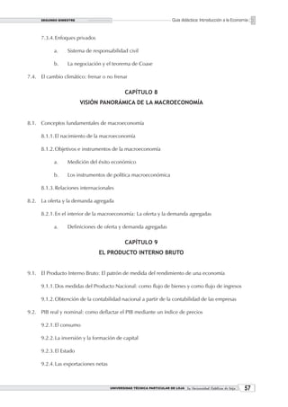 SEGUNDO BIMESTRE                                                   Guía didáctica: Introducción a la Economía


      7.3.4. Enfoques privados

            a.    Sistema de responsabilidad civil

            b.    La negociación y el teorema de Coase

7.4. El cambio climático: frenar o no frenar

                                               CAPÍTULO 8
                         VISIÓN PANORÁMICA DE LA MACROECONOMÍA


8.1. Conceptos fundamentales de macroeconomía

      8.1.1. El nacimiento de la macroeconomía

      8.1.2. Objetivos e instrumentos de la macroeconomía

            a.    Medición del éxito económico

            b.    Los instrumentos de política macroeconómica

      8.1.3. Relaciones internacionales

8.2. La oferta y la demanda agregada

      8.2.1. En el interior de la macroeconomía: La oferta y la demanda agregadas

            a.    Definiciones de oferta y demanda agregadas

                                               CAPÍTULO 9
                                 EL PRODUCTO INTERNO BRUTO


9.1. El Producto Interno Bruto: El patrón de medida del rendimiento de una economía

      9.1.1. Dos medidas del Producto Nacional: como flujo de bienes y como flujo de ingresos

      9.1.2. Obtención de la contabilidad nacional a partir de la contabilidad de las empresas

9.2. PIB real y nominal: como deflactar el PIB mediante un índice de precios

      9.2.1. El consumo

      9.2.2. La inversión y la formación de capital

      9.2.3. El Estado

      9.2.4. Las exportaciones netas



                                       UNIVERSIDAD TÉCNICA PARTICULAR DE LOJA La Universidad Católica de Loja    
 