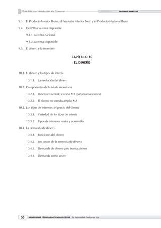 Guía didáctica: Introducción a la Economía                                       SEGUNDO BIMESTRE




9.3. El Producto Interior Bruto, el Producto Interior Neto y el Producto Nacional Bruto

9.4. Del PIB a la renta disponible

       9.4.1. La renta nacional

       9.4.2. La renta disponible

9.5. El ahorro y la inversión

                                                  CAPÍTULO 10
                                                    EL DINERO


10.1. El dinero y los tipos de interés

       10.1.1. La evolución del dinero

10.2. Componentes de la oferta monetaria

       10.2.1. Dinero en sentido estricto M1 (para transacciones)

       10.2.2. El dinero en sentido amplio M2

10.3. Los tipos de intereses: el precio del dinero

       10.3.1. Variedad de los tipos de interés

       10.3.2. Tipos de intereses reales y nominales

10.4. La demanda de dinero

       10.4.1. Funciones del dinero

       10.4.2. Los costes de la tenencia de dinero

       10.4.3. Demanda de dinero para transacciones

       10.4.4. Demanda como activo




       UNIVERSIDAD TÉCNICA PARTICULAR DE LOJA   La Universidad Católica de Loja
 
