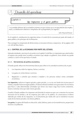 SEGUNDO BIMESTRE                                                   Guía didáctica: Introducción a la Economía



            Desarrollo del aprendizaje

      Capítulo 6
                               Los impuestos y el gasto público

  “Los notables defectos de la sociedad económica en que vivimos son su incapacidad de dar empleo
  total y su distribución arbitraria e inequitativa de la prosperidad y los ingresos”.

                                                                                           John Maynard Keyne

En el capítulo 6, estudiaremos los siguientes temas: el control de la economía por parte del estado, el
gasto público y los principios de la tributación.

Para conseguir la comprensión de dichos temas es necesaria la lectura comprensiva de las páginas 309
a la 320 del libro básico.

6.1. CONTROL DE LA ECONOMÍA POR PARTE DEL ESTADO.

Estimado estudiante, este tema lo encuentra en el capítulo 16 del libro; es importante que usted analice
el impacto que puede tener la política económica que adopte un gobierno, hacia donde nos puede
conducir y cual es el fin que busca el estado.

6.1.1. Herramientas de política económica.

El Estado puede utilizar tres herramientas básicas para influir en la actividad económica de un país:

1.    Los impuestos sobre los ingresos, bienes y servicios.

2.    Los gastos en ciertos bienes o servicios.

3.    Regulación o controles que orientan o impiden a las personas realizar ciertas actividades
      económicas.

Los impuestos, reducen el ingreso privado y gasto privado, y a su vez son fuente de recursos para el
estado y así poder financiar el gasto público. El sistema tributario también sirve para reducir los incentivos
para llevar a cabo determinadas actividades que tienen una mayor carga fiscal (como contaminar,
fumar) y fomentar otras que están menos gravadas.

Cuando el Estado establece los impuestos está diciendo la manera en que van a extraerse los recursos
necesarios de las familias y de las empresas para darle un fin público. En consecuencia el dinero
obtenido por medio de los impuestos, es el instrumento por medio del cual se transfieren recursos
reales de los bienes privados a los bienes públicos.

Los gastos, los gastos del Estado en educación, salud, defensa, junto con las transferencias, proporciona
recursos a la población.




                                       UNIVERSIDAD TÉCNICA PARTICULAR DE LOJA La Universidad Católica de Loja    
 