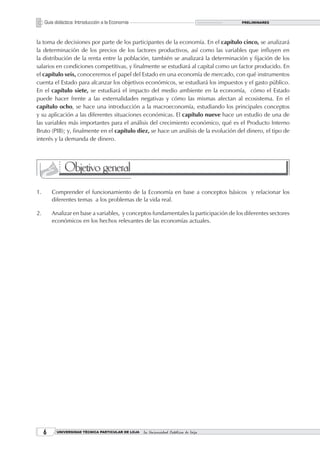 Guía didáctica: Introducción a la Economía                                         PRELIMINARES




la toma de decisiones por parte de los participantes de la economía. En el capítulo cinco, se analizará
la determinación de los precios de los factores productivos, así como las variables que influyen en
la distribución de la renta entre la población, también se analizará la determinación y fijación de los
salarios en condiciones competitivas, y finalmente se estudiará al capital como un factor producido. En
el capítulo seis, conoceremos el papel del Estado en una economía de mercado, con qué instrumentos
cuenta el Estado para alcanzar los objetivos económicos, se estudiará los impuestos y el gasto público.
En el capítulo siete, se estudiará el impacto del medio ambiente en la economía, cómo el Estado
puede hacer frente a las externalidades negativas y cómo las mismas afectan al ecosistema. En el
capítulo ocho, se hace una introducción a la macroeconomía, estudiando los principales conceptos
y su aplicación a las diferentes situaciones económicas. El capítulo nueve hace un estudio de una de
las variables más importantes para el análisis del crecimiento económico, qué es el Producto Interno
Bruto (PIB); y, finalmente en el capítulo diez, se hace un análisis de la evolución del dinero, el tipo de
interés y la demanda de dinero.




               Objetivo general
1.       Comprender el funcionamiento de la Economía en base a conceptos básicos y relacionar los
         diferentes temas a los problemas de la vida real.

2.       Analizar en base a variables, y conceptos fundamentales la participación de los diferentes sectores
         económicos en los hechos relevantes de las economías actuales.




          UNIVERSIDAD TÉCNICA PARTICULAR DE LOJA   La Universidad Católica de Loja
 