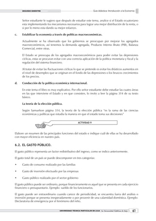 SEGUNDO BIMESTRE                                                  Guía didáctica: Introducción a la Economía


      Señor estudiante le sugiero que después de estudiar este tema, analice si el Estado ecuatoriano
      esta implementando los mecanismos necesarios para lograr una mejor distribución de la renta, o
      si por lo meno esta dando su mejor esfuerzo.

c.    Estabilizar la economía a través de políticas macroeconómicas.

      Actualmente se ha observado que los gobiernos se preocupan por mejorar los agregados
      macroeconómicos, así tenemos la demanda agregada, Producto Interno Bruto (PIB), Balanza
      Comercial, entre otras.

      El Estado se preocupa de los agregados macroeconómicos para poder evitar las depresiones
      cíclicas, estas se procuran evitar con una correcta aplicación de la política monetaria y fiscal y la
      regulación del sistema financiero.

      Al tratar de evitar las fluctuaciones cíclicas lo que se pretende es evitar los drásticos aumentos en
      el nivel de desempleo que se originan en el fondo de las depresiones o los bruscos crecimientos
      de los precios.

d.    Conducción de la política económica internacional.

      En este tema el libro es muy explicativo. Por ello señor estudiante debe estudiar las cuatro áreas
      en las que interviene el Estado y en que consisten, lo invito a leer la página 314 de su texto
      básico.

      La teoría de la elección pública.

      Según Samuelson página 314, la teoría de la elección pública “es la rama de las ciencias
      económicas y políticas que estudia la manera en que el estado toma sus decisiones”

                                                        ACTIVIDAD 9



Elabore un resumen de las principales funciones del estado e indique cuál de ellas se ha desarrollado
con mayor eficiencia en nuestro país.

6.2. EL GASTO PÚBLICO.

El gasto público representa un factor redistributivo del ingreso, como se indico anteriormente.

El gasto total de un país se puede descomponer en tres categorías:

•     Gasto de consumo realizado por las familias

•     Gasto de inversión efectuado por las empresas

•     Gasto público realizado por el sector gobierno

El gasto público puede ser ordinario, porque financieramente es aquel que se presenta en cada ejercicio
financiero o presupuestario. Ejemplo: sueldo de los funcionarios.

El gasto puede ser extraordinario cuando carece de periodicidad, se encuentra fuera del análisis o
inversión porque se presenta inesperadamente o por provenir de una calamidad doméstica. Ejemplo:
Declaratoria de emergencia por el fenómeno del niño.


                                      UNIVERSIDAD TÉCNICA PARTICULAR DE LOJA La Universidad Católica de Loja    1
 