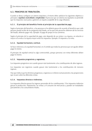 Guía didáctica: Introducción a la Economía                                       SEGUNDO BIMESTRE




6.3. PRINCIPIOS DE TRIBUTACIÓN.

Cuando se desea configurar un sistema impositivo, el mismo debe satisfacer los siguientes objetivos o
principios: equidad, neutralidad y simplicidad. Al procurar que un sistema sea equitativo se pretende
que los impuestos sean justos y generen un reparto aceptable de la carga tributaria.

6.3.1. El principio del beneficio frente al principio de la capacidad de pago.

Según el principio del beneficio, a las personas se los debería gravar de acuerdo al beneficio que cada
persona pueda recibir de los programas del Estado, así los que más provecho obtienen de los servicios
del Estado, deberán pagar más. Ejemplo: El pago de peajes en las carreteras.

Según el principio de la capacidad de pago, este depende de sus rentas o su riqueza, en relación si
mayor es la renta o la riqueza mayor serán los impuestos. Ejemplo: El impuesto a la renta.

6.3.2. Equidad horizontal y vertical.

Se hace referencia a la equidad horizontal, en el sentido que todas las personas que son iguales deben
pagar lo mismo.

El principio de equidad vertical es algo controvertido, porque personas con rentas diferentes deben
pagar lo mismo.

6.3.3. Impuestos progresivos y regresivos.

Los impuestos progresivos son cuando gravan más fuertemente a los contribuyentes de altos ingresos.

Los impuestos son regresivos cuando gravan más fuertemente a los contribuyentes de menores
ingresos.

Hay que indicar que los términos progresivos y regresivos se refieren exclusivamente a las proporciones
que recaen sobre las diferentes rentas.

6.3.4. Impuestos directos e indirectos.

Los impuestos directos gravan los ingresos personales de los contribuyentes. Y los impuestos indirectos
gravan la producción, importación, las ventas y el consumo de mercancías y pueden ser trasladados
parcialmente a los consumidores finales.




  2     UNIVERSIDAD TÉCNICA PARTICULAR DE LOJA   La Universidad Católica de Loja
 