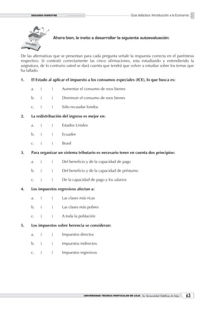 SEGUNDO BIMESTRE                                                   Guía didáctica: Introducción a la Economía




                      Ahora bien, le invito a desarrollar la siguiente autoevaluación:



De las alternativas que se presentan para cada pregunta señale la respuesta correcta en el paréntesis
respectivo. Si contestó correctamente las cinco afirmaciones, esta estudiando y entendiendo la
asignatura, de lo contrario usted se dará cuenta que tendrá que volver a estudiar sobre los temas que
ha fallado.

1.    El Estado al aplicar el impuesto a los consumos especiales (ICE), lo que busca es:

      a.   (      )       Aumentar el consumo de esos bienes

      b.   (      )       Disminuir el consumo de esos bienes

      c.   (      )       Sólo recaudar fondos

2.    La redistribución del ingreso es mejor en:

      a.   (      )       Estados Unidos

      b.   (      )       Ecuador

      c.   (      )       Brasil

3.    Para organizar un sistema tributario es necesario tener en cuenta dos principios:

      a.   (      )       Del beneficio y de la capacidad de pago

      b.   (      )       Del beneficio y de la capacidad de préstamo

      c.   (      )       De la capacidad de pago y los salarios

4.    Los impuestos regresivos afectan a:

      a.   (      )       Las clases más ricas

      b.   (      )       Las clases más pobres

      c.   (      )       A toda la población

5.    Los impuestos sobre herencia se consideran:

      a.   (      )       Impuestos directos

      b.   (      )       Impuestos indirectos

      c.   (      )       Impuestos regresivos




                                       UNIVERSIDAD TÉCNICA PARTICULAR DE LOJA La Universidad Católica de Loja    3
 