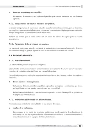 SEGUNDO BIMESTRE                                                  Guía didáctica: Introducción a la Economía


b.    Recursos renovables y no renovables.

      Un ejemplo de recurso no renovable es el petróleo y de recurso renovable son los alimentos
      agrícolas.

7.2.2. Asignación de los recursos naturales apropiables.

Se analizó la importancia de los recursos naturales para el crecimiento económico, pero se determina
que ningún recurso natural es indispensable, porque con los avances tecnológicos podemos sustituirlos,
aunque en alguno de los casos serían con un mayor costo.

También se analiza que se debe contar con un stock de activos de capital para las futuras
generaciones.

7.2.3. Tendencias de los precios de los recursos.

Los precios de los recursos naturales a pesar de su agotamiento son menores a lo esperado, debido a
los avances tecnológicos, ya que algunos recursos se han sustituido con otros más baratos.

7.3. ECONOMÍA AMBIENTAL.

7.3.1. Las externalidades.

Las externalidades pueden ser positivas o negativas.

Externalidades positivas se consideran la declaración de reserva natural de un área con un ecosistema
en peligro de extinción; reforestación de una cuenca hidrográfica.

Externalidad negativa se considera la contaminación de petróleo en ríos y lagunas, explotación maderera
sin control.

1.    Bienes públicos y bienes privados.

      Se hace una distinción entre bienes públicos y privados; la magnitud y su influencia que tienen
      en la población y como pueden constituirse en una externalidad.

      Estimado estudiante lo invito a leer en forma comprensiva el tema: bienes públicos globales, en
      la página 359 del texto básico.

7.3.2. Ineficiencia del mercado con externalidades.

Recordemos que controlar las externalidades es una función del estado.

a.    Análisis de la ineficiencia.

      Las empresas al no medir los beneficios sociales que puede ocasionar la reducción de la
      contaminación, por ello se puede observar la ineficiencia del mercado. Lo invito a leer la literatura
      expuesta con claridad en la página 360 de su texto básico.




                                      UNIVERSIDAD TÉCNICA PARTICULAR DE LOJA La Universidad Católica de Loja    
 