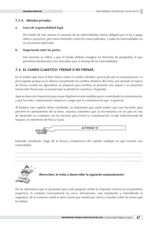 SEGUNDO BIMESTRE                                                  Guía didáctica: Introducción a la Economía


7.3.4. Métodos privados.

a.    Leyes de responsabilidad legal.

      Por medio de este sistema el causante de las externalidades estaría obligado por la ley a pagar
      daños y perjuicios, pero tiene limitantes como los costos judiciales; y todas las externalidades no
      se encuentran tipificadas.

b.    Negociación entre las partes.

      Este teorema se refiere a que el Estado debería reasignar los derechos de propiedad, lo que
      permitiría introducirlos a los mercados para el manejo de las externalidades.

7.4. EL CAMBIO CLIMÁTICO: FRENAR O NO FRENAR.

En el análisis que hace el libro básico sobre el cambio climático provocado por la contaminación, es
preocupante porque ya se observa actualmente los cambios drásticos del clima, por ejemplo en época
de lluvias cuando los agricultores se preparan para sembrar se presenta una sequía o se presentan
torrenciales lluvias que ocasionan que se pierda las cosechas y el ganado.

Aquí se observa lo importante que es que el gobierno tome medidas para ir controlando la contaminación,
y que los entes contaminantes empiecen a pagar por la contaminación que la generan.

Al finalizar este capítulo Señor estudiante, es importante que usted analice que esta haciendo para
prevenir el calentamiento de la tierra, estamos consientes que al encontrarnos en un país en vías
de desarrollo no contamos con los recursos para frenar la contaminación; la tala indiscriminada de
bosques, el exterminio de flora y fauna.

                                                          ACTIVIDAD 10




Estimado estudiante, luego de la lectura comprensiva del capítulo explique en qué consiste una
externalidad.

………………………………………………………………………………………………………………
………………………………………………………………………………………………………………
……………………………………………………………………………………………… ........................



                   Ahora bien, le invito a desarrollar la siguiente autoevaluación:



De las alternativas que se presentan para cada pregunta señale la respuesta correcta en el paréntesis
respectivo. Si contestó correctamente las cinco afirmaciones, esta estudiando y entendiendo la
asignatura, de lo contrario usted se dará cuenta que tendrá que volver a estudiar sobre los temas que
ha fallado.




                                      UNIVERSIDAD TÉCNICA PARTICULAR DE LOJA La Universidad Católica de Loja    
 