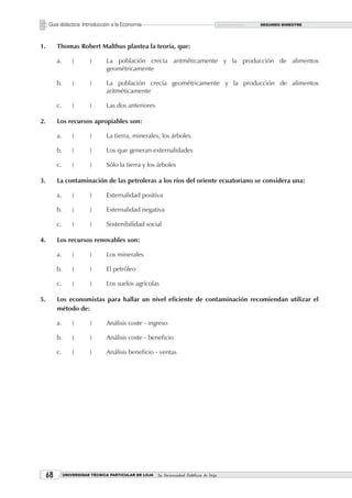 Guía didáctica: Introducción a la Economía                                           SEGUNDO BIMESTRE




1.        Thomas Robert Malthus plantea la teoría, que:

          a.       (      )      La población crecía aritméticamente y la producción de alimentos
                                 geométricamente

          b.       (      )      La población crecía geométricamente y la producción de alimentos
                                 aritméticamente

          c.       (      )      Las dos anteriores

2.        Los recursos apropiables son:

          a.       (      )      La tierra, minerales, los árboles

          b.       (      )      Los que generan externalidades

          c.       (      )      Sólo la tierra y los árboles

3.        La contaminación de las petroleras a los ríos del oriente ecuatoriano se considera una:

          a.       (      )      Externalidad positiva

          b.       (      )      Externalidad negativa

          c.       (      )      Sostenibilidad social

4.        Los recursos renovables son:

          a.       (      )      Los minerales

          b.       (      )      El petróleo

          c.       (      )      Los suelos agrícolas

5.        Los economistas para hallar un nivel eficiente de contaminación recomiendan utilizar el
          método de:

          a.       (      )      Análisis coste - ingreso

          b.       (      )      Análisis coste - beneficio

          c.       (      )      Análisis beneficio - ventas




             UNIVERSIDAD TÉCNICA PARTICULAR DE LOJA   La Universidad Católica de Loja
 