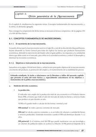 SEGUNDO BIMESTRE                                                Guía didáctica: Introducción a la Economía



             Capítulo 8:
                            Visión panorámica de la Macroeconomía

En el capítulo 8, estudiaremos los siguientes temas: Conceptos fundamentales de macroeconomía; y,
la oferta y la demanda agregada.

Para conseguir la comprensión de dichos temas es necesaria la lectura comprensiva de las páginas 393
a la 404 del libro básico.

8.1. CONCEPTOS FUNDAMENTALES DE MACROECONOMÍA.

8.1.1. El nacimiento de la macroeconomía.

Se puede afirmar que la macroeconomía nació en el siglo XX, a raíz de la obra de John Maynard Keynes.
Keynes desarrollo su Teoría General para tratar de explicar las fuerzas que producen fluctuaciones
económicas, defendió la intervención del Estado sobre el gasto público, los impuestos y la cantidad de
dinero que debe existir en el mercado, para influir en la actividad económica y reducir el desempleo y
disminuir las recesiones económicas.

8.1.2. Objetivos e instrumentos de la macroeconomía.

Samuelson en la página 394 del texto básico, señala los tres principales objetivos de la macroeconomía:
crecimiento del producto, la promoción del empleo y el mantenimiento de la estabilidad de precios.


     Estimado estudiante, lo invito a relacionarse con la literatura y tablas del presente capítulo
     que presenta el autor del texto básico; y, especialmente concentrarse en los objetivos e
     instrumentos de la política macroeconómica.


a.       Medición del éxito económico.

         •     La producción.

               El indicador más amplio de la producción total de una economía es el Producto Interno
               Bruto (PIB), el mismo que mide el valor de mercado de todos los bienes y servicios finales
               que produce un país durante un año.

               Al PIB se lo puede medir o calcular de dos formas: nominal y real

               PIB nominal: Se mide a precios corrientes de mercado.

               PIB real: Se calcula a precios constantes; y, es un índice de volumen o cantidad de bienes
               y servicios producidos. Existiendo recesiones cuando el PIB real disminuye durante 1 o 2
               años.

               PIB potencial: Es el máximo nivel del PIB que puede mantenerse con una tecnología y
               un volumen de población dados sin acelerar la inflación. El PIB potencial depende de la


                                       UNIVERSIDAD TÉCNICA PARTICULAR DE LOJA La Universidad Católica de Loja    
 
