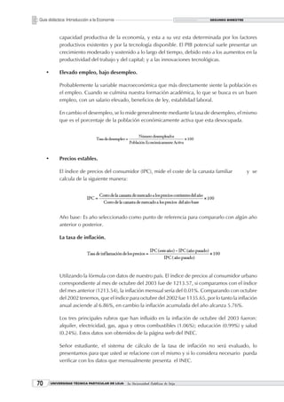Guía didáctica: Introducción a la Economía                                          SEGUNDO BIMESTRE




             capacidad productiva de la economía, y esta a su vez esta determinada por los factores
             productivos existentes y por la tecnología disponible. El PIB potencial suele presentar un
             crecimiento moderado y sostenido a lo largo del tiempo, debido esto a los aumentos en la
             productividad del trabajo y del capital; y a las innovaciones tecnológicas.

     •       Elevado empleo, bajo desempleo.

             Probablemente la variable macroeconómica que más directamente siente la población es
             el empleo. Cuando se culmina nuestra formación académica, lo que se busca es un buen
             empleo, con un salario elevado, beneficios de ley, estabilidad laboral.

             En cambio el desempleo, se lo mide generalmente mediante la tasa de desempleo, el mismo
             que es el porcentaje de la población económicamente activa que esta desocupada.




     •       Precios estables.

             El índice de precios del consumidor (IPC), mide el coste de la canasta familiar           y se
             calcula de la siguiente manera:




             Año base: Es año seleccionado como punto de referencia para compararlo con algún año
             anterior o posterior.

             La tasa de inflación.




             Utilizando la fórmula con datos de nuestro país. El índice de precios al consumidor urbano
             correspondiente al mes de octubre del 2003 fue de 1213.57, si comparamos con el índice
             del mes anterior (1213.54), la inflación mensual sería del 0.01%. Comparando con octubre
             del 2002 tenemos, que el índice para octubre del 2002 fue 1135.65, por lo tanto la inflación
             anual asciende al 6.86%, en cambio la inflación acumulada del año alcanza 5.76%.

             Los tres principales rubros que han influido en la inflación de octubre del 2003 fueron:
             alquiler, electricidad, gas, agua y otros combustibles (1.06%); educación (0.99%) y salud
             (0.24%). Estos datos son obtenidos de la página web del INEC.

             Señor estudiante, el sistema de cálculo de la tasa de inflación no será evaluado, lo
             presentamos para que usted se relacione con el mismo y si lo considera necesario pueda
             verificar con los datos que mensualmente presenta el INEC.



0       UNIVERSIDAD TÉCNICA PARTICULAR DE LOJA   La Universidad Católica de Loja
 
