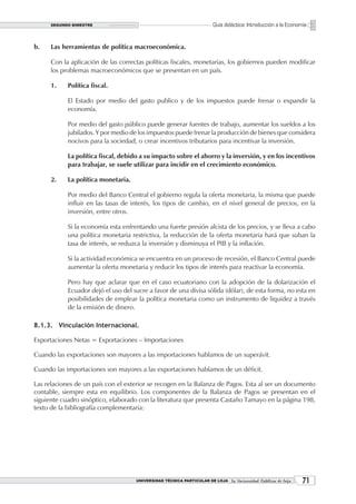 SEGUNDO BIMESTRE                                                 Guía didáctica: Introducción a la Economía


b.    Las herramientas de política macroeconómica.

      Con la aplicación de las correctas políticas fiscales, monetarias, los gobiernos pueden modificar
      los problemas macroeconómicos que se presentan en un país.

      1.    Política fiscal.

            El Estado por medio del gasto publico y de los impuestos puede frenar o expandir la
            economía.

            Por medio del gasto público puede generar fuentes de trabajo, aumentar los sueldos a los
            jubilados. Y por medio de los impuestos puede frenar la producción de bienes que considera
            nocivos para la sociedad, o crear incentivos tributarios para incentivar la inversión.

            La política fiscal, debido a su impacto sobre el ahorro y la inversión, y en los incentivos
            para trabajar, se suele utilizar para incidir en el crecimiento económico.

      2.    La política monetaria.

            Por medio del Banco Central el gobierno regula la oferta monetaria, la misma que puede
            influir en las tasas de interés, los tipos de cambio, en el nivel general de precios, en la
            inversión, entre otros.

            Si la economía esta enfrentando una fuerte presión alcista de los precios, y se lleva a cabo
            una política monetaria restrictiva, la reducción de la oferta monetaria hará que suban la
            tasa de interés, se reduzca la inversión y disminuya el PIB y la inflación.

            Si la actividad económica se encuentra en un proceso de recesión, el Banco Central puede
            aumentar la oferta monetaria y reducir los tipos de interés para reactivar la economía.

            Pero hay que aclarar que en el caso ecuatoriano con la adopción de la dolarización el
            Ecuador dejó el uso del sucre a favor de una divisa sólida (dólar), de esta forma, no esta en
            posibilidades de emplear la política monetaria como un instrumento de liquidez a través
            de la emisión de dinero.

8.1.3. Vinculación Internacional.

Exportaciones Netas = Exportaciones – Importaciones

Cuando las exportaciones son mayores a las importaciones hablamos de un superávit.

Cuando las importaciones son mayores a las exportaciones hablamos de un déficit.

Las relaciones de un país con el exterior se recogen en la Balanza de Pagos. Esta al ser un documento
contable, siempre esta en equilibrio. Los componentes de la Balanza de Pagos se presentan en el
siguiente cuadro sinóptico, elaborado con la literatura que presenta Castaño Tamayo en la página 198,
texto de la bibliografía complementaria:




                                     UNIVERSIDAD TÉCNICA PARTICULAR DE LOJA La Universidad Católica de Loja    1
 