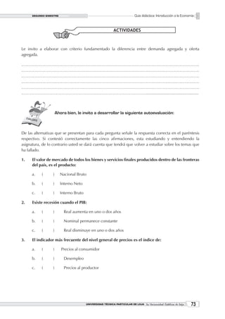 SEGUNDO BIMESTRE                                                     Guía didáctica: Introducción a la Economía


                                                            ACTIVIDADES



Le invito a elaborar con criterio fundamentado la diferencia entre demanda agregada y oferta
agregada.

………………………………………………………………………………………………………………
………………………………………………………………………………………………………………
………………………………………………………………………………………………………………
………………………………………………………………………………………………………………
………………………………………………………………………………………………………………
………………………………………………………………………………..............................................



                      Ahora bien, le invito a desarrollar la siguiente autoevaluación:



De las alternativas que se presentan para cada pregunta señale la respuesta correcta en el paréntesis
respectivo. Si contestó correctamente las cinco afirmaciones, esta estudiando y entendiendo la
asignatura, de lo contrario usted se dará cuenta que tendrá que volver a estudiar sobre los temas que
ha fallado.

1.    El valor de mercado de todos los bienes y servicios finales producidos dentro de las fronteras
      del país, es el producto:

      a.   (      )      Nacional Bruto

      b.   (      )      Interno Neto

      c.   (      )      Interno Bruto

2.    Existe recesión cuando el PIB:

      a.   (      )        Real aumenta en uno o dos años

      b.   (      )        Nominal permanece constante

      c.   (      )        Real disminuye en uno o dos años

3.    El indicador más frecuente del nivel general de precios es el índice de:

      a.   (      )      Precios al consumidor

      b.   (      )        Desempleo

      c.   (      )        Precios al productor




                                         UNIVERSIDAD TÉCNICA PARTICULAR DE LOJA La Universidad Católica de Loja    3
 